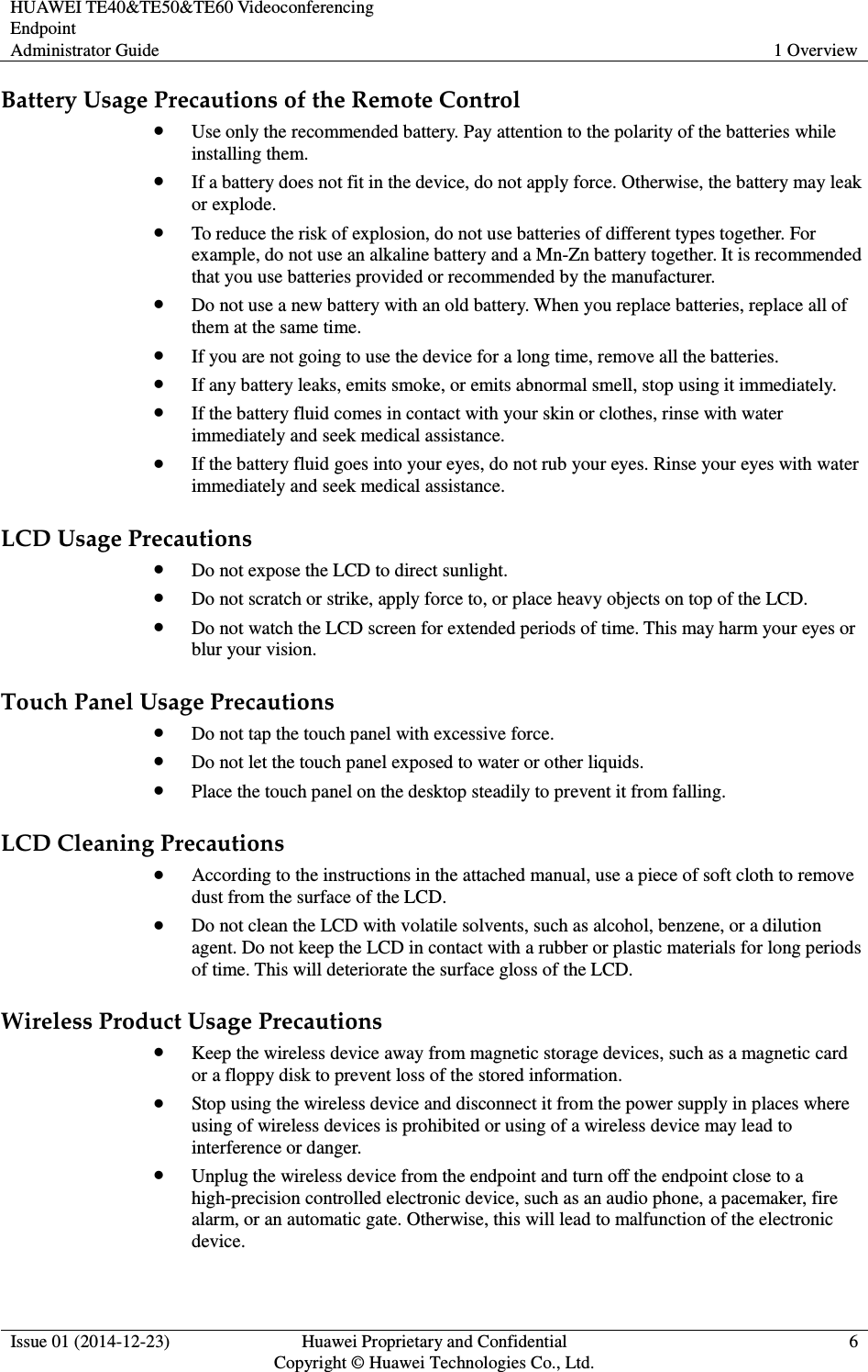 HUAWEI TE40&amp;TE50&amp;TE60 Videoconferencing Endpoint Administrator Guide  1 Overview  Issue 01 (2014-12-23)  Huawei Proprietary and Confidential                                     Copyright © Huawei Technologies Co., Ltd. 6  Battery Usage Precautions of the Remote Control  Use only the recommended battery. Pay attention to the polarity of the batteries while installing them.  If a battery does not fit in the device, do not apply force. Otherwise, the battery may leak or explode.  To reduce the risk of explosion, do not use batteries of different types together. For example, do not use an alkaline battery and a Mn-Zn battery together. It is recommended that you use batteries provided or recommended by the manufacturer.  Do not use a new battery with an old battery. When you replace batteries, replace all of them at the same time.  If you are not going to use the device for a long time, remove all the batteries.  If any battery leaks, emits smoke, or emits abnormal smell, stop using it immediately.  If the battery fluid comes in contact with your skin or clothes, rinse with water immediately and seek medical assistance.  If the battery fluid goes into your eyes, do not rub your eyes. Rinse your eyes with water immediately and seek medical assistance. LCD Usage Precautions  Do not expose the LCD to direct sunlight.  Do not scratch or strike, apply force to, or place heavy objects on top of the LCD.  Do not watch the LCD screen for extended periods of time. This may harm your eyes or blur your vision. Touch Panel Usage Precautions  Do not tap the touch panel with excessive force.  Do not let the touch panel exposed to water or other liquids.  Place the touch panel on the desktop steadily to prevent it from falling. LCD Cleaning Precautions  According to the instructions in the attached manual, use a piece of soft cloth to remove dust from the surface of the LCD.  Do not clean the LCD with volatile solvents, such as alcohol, benzene, or a dilution agent. Do not keep the LCD in contact with a rubber or plastic materials for long periods of time. This will deteriorate the surface gloss of the LCD. Wireless Product Usage Precautions  Keep the wireless device away from magnetic storage devices, such as a magnetic card or a floppy disk to prevent loss of the stored information.  Stop using the wireless device and disconnect it from the power supply in places where using of wireless devices is prohibited or using of a wireless device may lead to interference or danger.  Unplug the wireless device from the endpoint and turn off the endpoint close to a high-precision controlled electronic device, such as an audio phone, a pacemaker, fire alarm, or an automatic gate. Otherwise, this will lead to malfunction of the electronic device. 