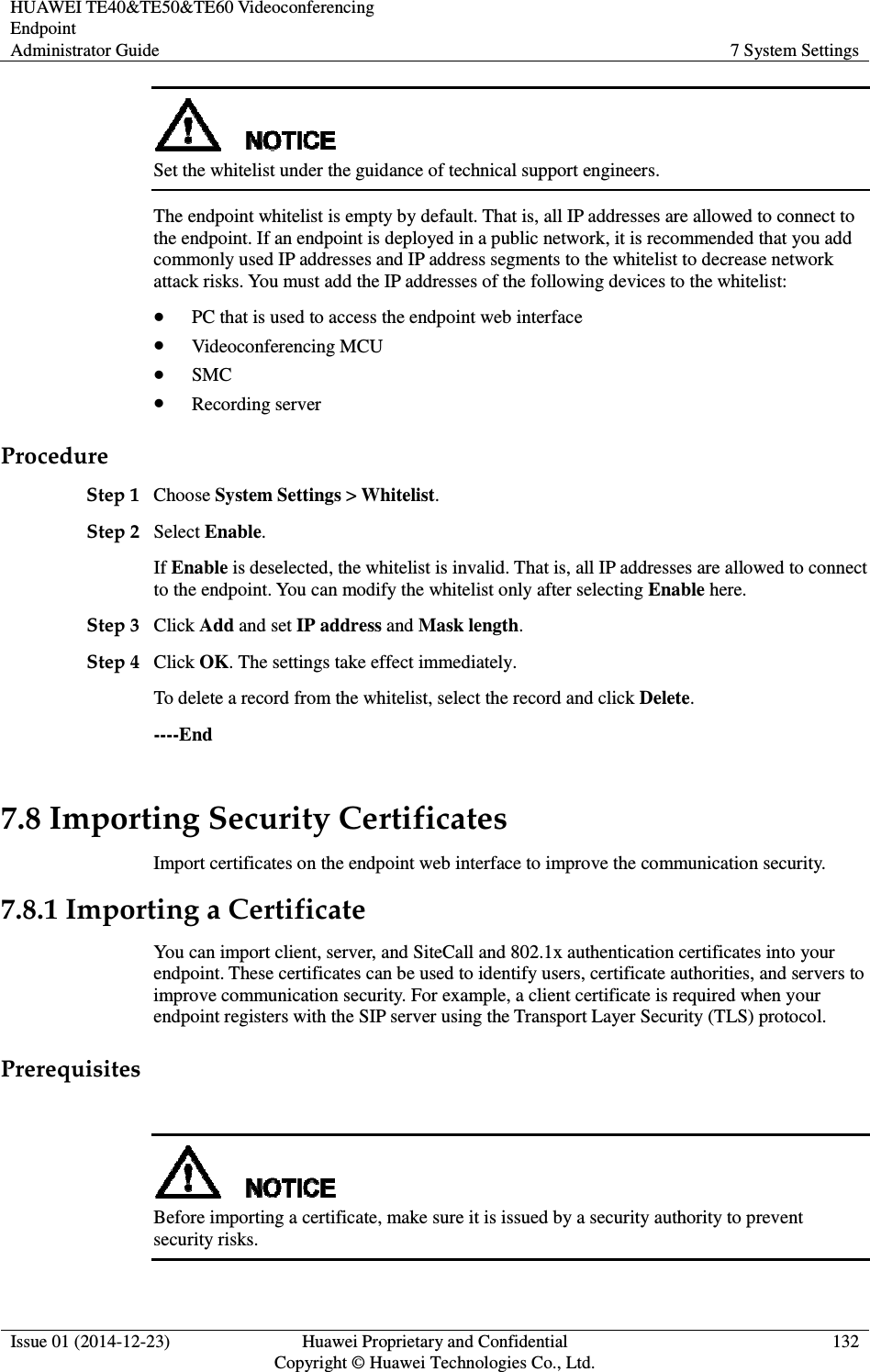 HUAWEI TE40&amp;TE50&amp;TE60 Videoconferencing Endpoint Administrator Guide  7 System Settings  Issue 01 (2014-12-23)  Huawei Proprietary and Confidential                                     Copyright © Huawei Technologies Co., Ltd. 132   Set the whitelist under the guidance of technical support engineers.   The endpoint whitelist is empty by default. That is, all IP addresses are allowed to connect to the endpoint. If an endpoint is deployed in a public network, it is recommended that you add commonly used IP addresses and IP address segments to the whitelist to decrease network attack risks. You must add the IP addresses of the following devices to the whitelist:    PC that is used to access the endpoint web interface  Videoconferencing MCU  SMC  Recording server Procedure Step 1 Choose System Settings &gt; Whitelist.   Step 2 Select Enable. If Enable is deselected, the whitelist is invalid. That is, all IP addresses are allowed to connect to the endpoint. You can modify the whitelist only after selecting Enable here.   Step 3 Click Add and set IP address and Mask length.   Step 4 Click OK. The settings take effect immediately.   To delete a record from the whitelist, select the record and click Delete.   ----End 7.8 Importing Security Certificates Import certificates on the endpoint web interface to improve the communication security. 7.8.1 Importing a Certificate You can import client, server, and SiteCall and 802.1x authentication certificates into your endpoint. These certificates can be used to identify users, certificate authorities, and servers to improve communication security. For example, a client certificate is required when your endpoint registers with the SIP server using the Transport Layer Security (TLS) protocol. Prerequisites   Before importing a certificate, make sure it is issued by a security authority to prevent security risks. 