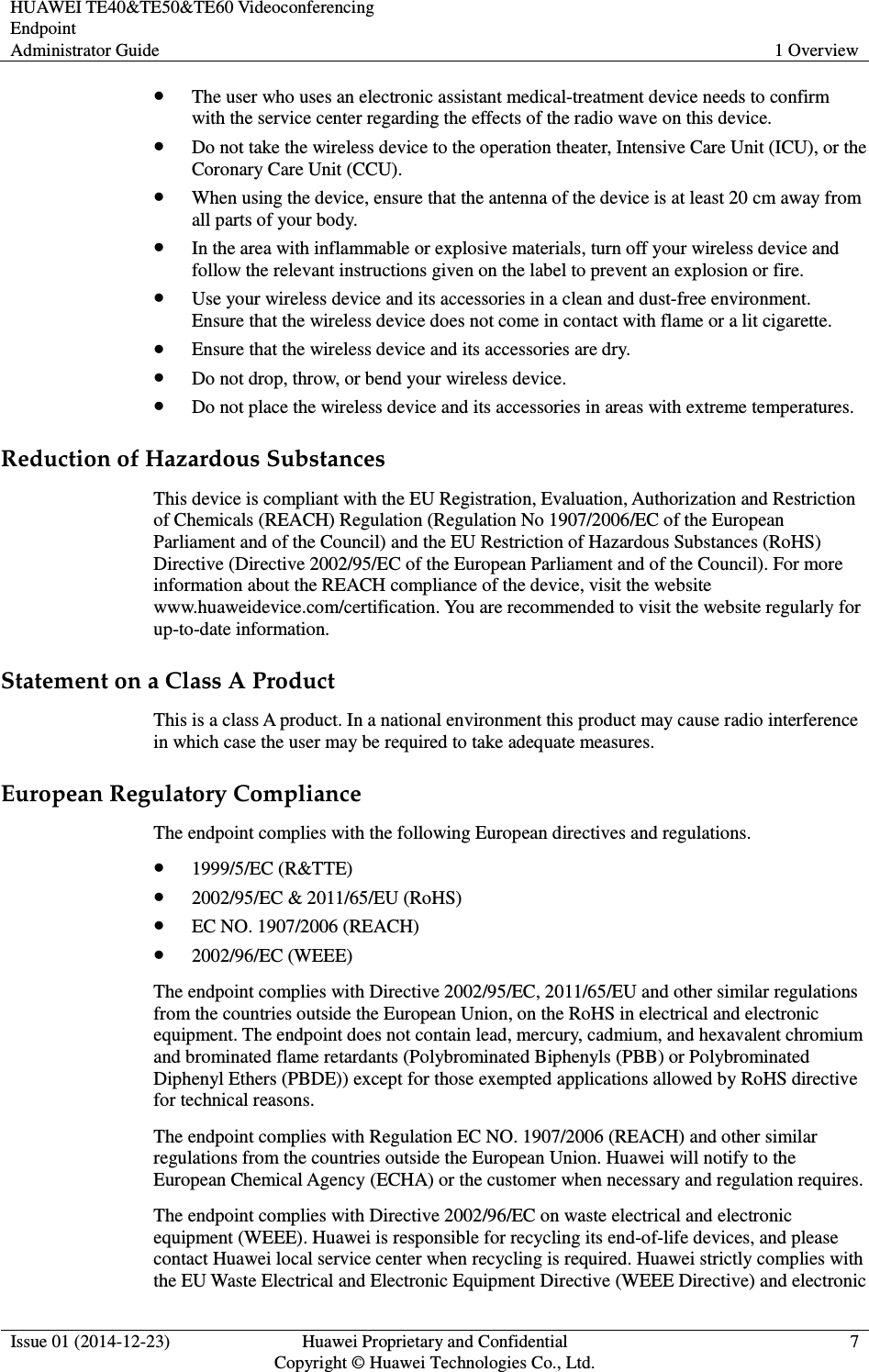 HUAWEI TE40&amp;TE50&amp;TE60 Videoconferencing Endpoint Administrator Guide  1 Overview  Issue 01 (2014-12-23)  Huawei Proprietary and Confidential                                     Copyright © Huawei Technologies Co., Ltd. 7   The user who uses an electronic assistant medical-treatment device needs to confirm with the service center regarding the effects of the radio wave on this device.  Do not take the wireless device to the operation theater, Intensive Care Unit (ICU), or the Coronary Care Unit (CCU).  When using the device, ensure that the antenna of the device is at least 20 cm away from all parts of your body.  In the area with inflammable or explosive materials, turn off your wireless device and follow the relevant instructions given on the label to prevent an explosion or fire.  Use your wireless device and its accessories in a clean and dust-free environment. Ensure that the wireless device does not come in contact with flame or a lit cigarette.  Ensure that the wireless device and its accessories are dry.  Do not drop, throw, or bend your wireless device.  Do not place the wireless device and its accessories in areas with extreme temperatures. Reduction of Hazardous Substances This device is compliant with the EU Registration, Evaluation, Authorization and Restriction of Chemicals (REACH) Regulation (Regulation No 1907/2006/EC of the European Parliament and of the Council) and the EU Restriction of Hazardous Substances (RoHS) Directive (Directive 2002/95/EC of the European Parliament and of the Council). For more information about the REACH compliance of the device, visit the website www.huaweidevice.com/certification. You are recommended to visit the website regularly for up-to-date information. Statement on a Class A Product This is a class A product. In a national environment this product may cause radio interference in which case the user may be required to take adequate measures.   European Regulatory Compliance The endpoint complies with the following European directives and regulations.  1999/5/EC (R&amp;TTE)  2002/95/EC &amp; 2011/65/EU (RoHS)  EC NO. 1907/2006 (REACH)  2002/96/EC (WEEE) The endpoint complies with Directive 2002/95/EC, 2011/65/EU and other similar regulations from the countries outside the European Union, on the RoHS in electrical and electronic equipment. The endpoint does not contain lead, mercury, cadmium, and hexavalent chromium and brominated flame retardants (Polybrominated Biphenyls (PBB) or Polybrominated Diphenyl Ethers (PBDE)) except for those exempted applications allowed by RoHS directive for technical reasons. The endpoint complies with Regulation EC NO. 1907/2006 (REACH) and other similar regulations from the countries outside the European Union. Huawei will notify to the European Chemical Agency (ECHA) or the customer when necessary and regulation requires. The endpoint complies with Directive 2002/96/EC on waste electrical and electronic equipment (WEEE). Huawei is responsible for recycling its end-of-life devices, and please contact Huawei local service center when recycling is required. Huawei strictly complies with the EU Waste Electrical and Electronic Equipment Directive (WEEE Directive) and electronic 
