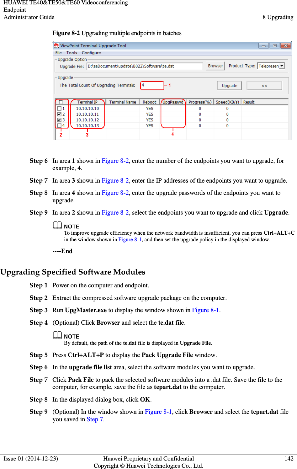 HUAWEI TE40&amp;TE50&amp;TE60 Videoconferencing Endpoint Administrator Guide  8 Upgrading  Issue 01 (2014-12-23)  Huawei Proprietary and Confidential                                     Copyright © Huawei Technologies Co., Ltd. 142  Figure 8-2 Upgrading multiple endpoints in batches   Step 6 In area 1 shown in Figure 8-2, enter the number of the endpoints you want to upgrade, for example, 4.   Step 7 In area 3 shown in Figure 8-2, enter the IP addresses of the endpoints you want to upgrade.   Step 8 In area 4 shown in Figure 8-2, enter the upgrade passwords of the endpoints you want to upgrade.   Step 9 In area 2 shown in Figure 8-2, select the endpoints you want to upgrade and click Upgrade.    To improve upgrade efficiency when the network bandwidth is insufficient, you can press Ctrl+ALT+C in the window shown in Figure 8-1, and then set the upgrade policy in the displayed window. ----End Upgrading Specified Software Modules Step 1 Power on the computer and endpoint. Step 2 Extract the compressed software upgrade package on the computer.   Step 3 Run UpgMaster.exe to display the window shown in Figure 8-1. Step 4 (Optional) Click Browser and select the te.dat file.  By default, the path of the te.dat file is displayed in Upgrade File. Step 5 Press Ctrl+ALT+P to display the Pack Upgrade File window.   Step 6 In the upgrade file list area, select the software modules you want to upgrade. Step 7 Click Pack File to pack the selected software modules into a .dat file. Save the file to the computer, for example, save the file as tepart.dat to the computer. Step 8 In the displayed dialog box, click OK. Step 9 (Optional) In the window shown in Figure 8-1, click Browser and select the tepart.dat file you saved in Step 7. 