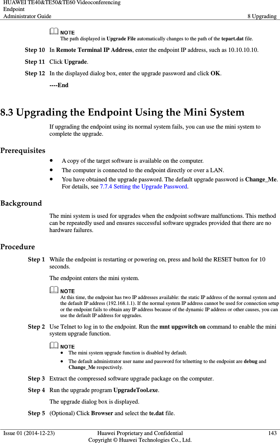 HUAWEI TE40&amp;TE50&amp;TE60 Videoconferencing Endpoint Administrator Guide  8 Upgrading  Issue 01 (2014-12-23)  Huawei Proprietary and Confidential                                     Copyright © Huawei Technologies Co., Ltd. 143   The path displayed in Upgrade File automatically changes to the path of the tepart.dat file. Step 10 In Remote Terminal IP Address, enter the endpoint IP address, such as 10.10.10.10. Step 11 Click Upgrade. Step 12 In the displayed dialog box, enter the upgrade password and click OK. ----End 8.3 Upgrading the Endpoint Using the Mini System If upgrading the endpoint using its normal system fails, you can use the mini system to complete the upgrade. Prerequisites  A copy of the target software is available on the computer.  The computer is connected to the endpoint directly or over a LAN.  You have obtained the upgrade password. The default upgrade password is Change_Me. For details, see 7.7.4 Setting the Upgrade Password. Background The mini system is used for upgrades when the endpoint software malfunctions. This method can be repeatedly used and ensures successful software upgrades provided that there are no hardware failures. Procedure Step 1 While the endpoint is restarting or powering on, press and hold the RESET button for 10 seconds. The endpoint enters the mini system.  At this time, the endpoint has two IP addresses available: the static IP address of the normal system and the default IP address (192.168.1.1). If the normal system IP address cannot be used for connection setup or the endpoint fails to obtain any IP address because of the dynamic IP address or other causes, you can use the default IP address for upgrades. Step 2 Use Telnet to log in to the endpoint. Run the mnt upgswitch on command to enable the mini system upgrade function.   The mini system upgrade function is disabled by default.  The default administrator user name and password for telnetting to the endpoint are debug and Change_Me respectively. Step 3 Extract the compressed software upgrade package on the computer. Step 4 Run the upgrade program UpgradeTool.exe. The upgrade dialog box is displayed. Step 5 (Optional) Click Browser and select the te.dat file. 