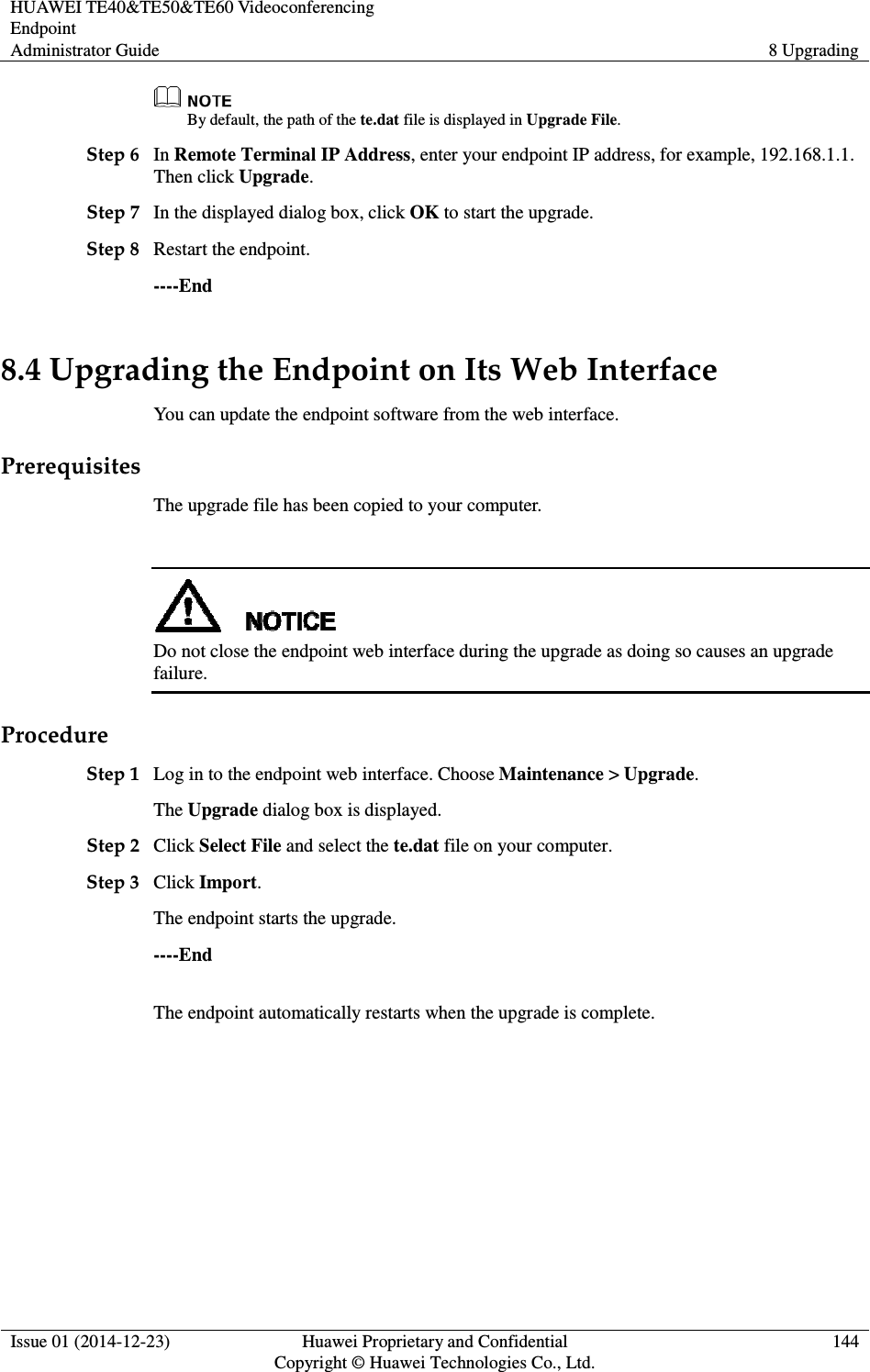 HUAWEI TE40&amp;TE50&amp;TE60 Videoconferencing Endpoint Administrator Guide  8 Upgrading  Issue 01 (2014-12-23)  Huawei Proprietary and Confidential                                     Copyright © Huawei Technologies Co., Ltd. 144   By default, the path of the te.dat file is displayed in Upgrade File. Step 6 In Remote Terminal IP Address, enter your endpoint IP address, for example, 192.168.1.1. Then click Upgrade. Step 7 In the displayed dialog box, click OK to start the upgrade. Step 8 Restart the endpoint. ----End 8.4 Upgrading the Endpoint on Its Web Interface You can update the endpoint software from the web interface. Prerequisites The upgrade file has been copied to your computer.   Do not close the endpoint web interface during the upgrade as doing so causes an upgrade failure. Procedure Step 1 Log in to the endpoint web interface. Choose Maintenance &gt; Upgrade. The Upgrade dialog box is displayed. Step 2 Click Select File and select the te.dat file on your computer. Step 3 Click Import. The endpoint starts the upgrade. ----End The endpoint automatically restarts when the upgrade is complete.   