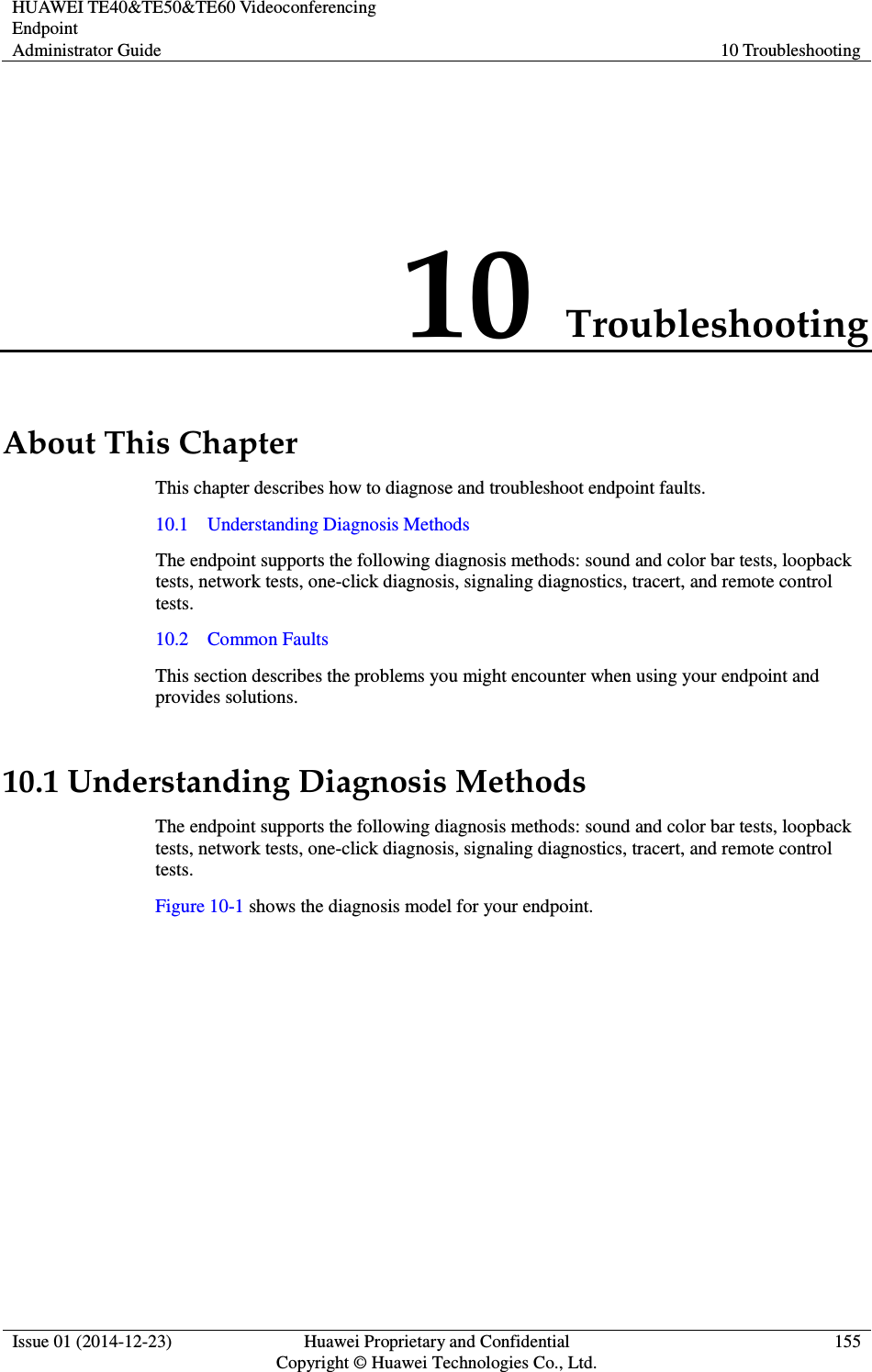 HUAWEI TE40&amp;TE50&amp;TE60 Videoconferencing Endpoint Administrator Guide  10 Troubleshooting  Issue 01 (2014-12-23)  Huawei Proprietary and Confidential                                     Copyright © Huawei Technologies Co., Ltd. 155  10 Troubleshooting About This Chapter This chapter describes how to diagnose and troubleshoot endpoint faults. 10.1    Understanding Diagnosis Methods The endpoint supports the following diagnosis methods: sound and color bar tests, loopback tests, network tests, one-click diagnosis, signaling diagnostics, tracert, and remote control tests. 10.2    Common Faults This section describes the problems you might encounter when using your endpoint and provides solutions. 10.1 Understanding Diagnosis Methods The endpoint supports the following diagnosis methods: sound and color bar tests, loopback tests, network tests, one-click diagnosis, signaling diagnostics, tracert, and remote control tests. Figure 10-1 shows the diagnosis model for your endpoint. 