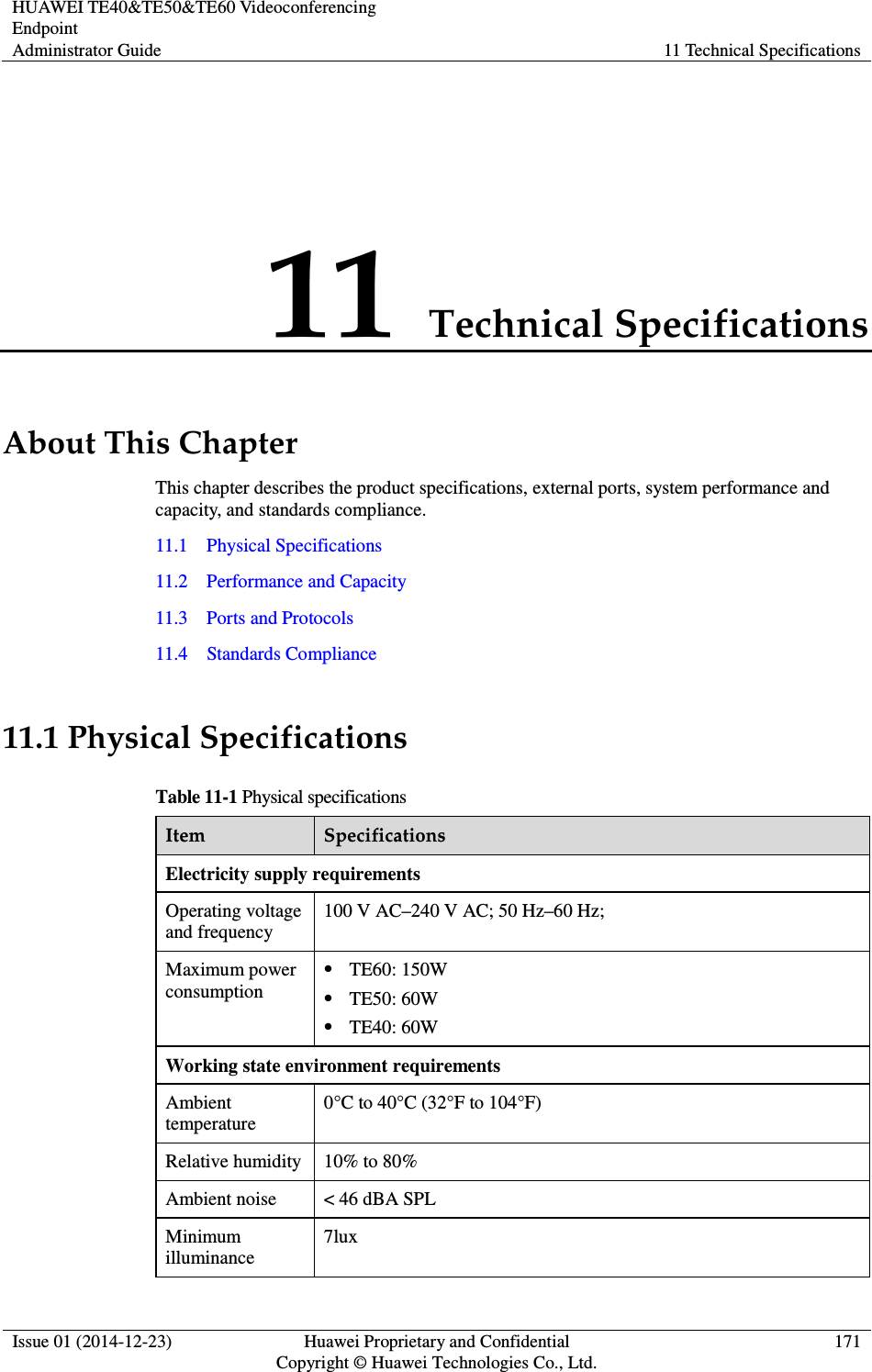 HUAWEI TE40&amp;TE50&amp;TE60 Videoconferencing Endpoint Administrator Guide  11 Technical Specifications  Issue 01 (2014-12-23)  Huawei Proprietary and Confidential                                     Copyright © Huawei Technologies Co., Ltd. 171  11 Technical Specifications About This Chapter This chapter describes the product specifications, external ports, system performance and capacity, and standards compliance. 11.1    Physical Specifications 11.2    Performance and Capacity 11.3    Ports and Protocols 11.4    Standards Compliance 11.1 Physical Specifications Table 11-1 Physical specifications Item  Specifications Electricity supply requirements Operating voltage and frequency 100 V AC–240 V AC; 50 Hz–60 Hz; Maximum power consumption  TE60: 150W  TE50: 60W  TE40: 60W Working state environment requirements Ambient temperature 0°C to 40°C (32°F to 104°F) Relative humidity  10% to 80% Ambient noise  &lt; 46 dBA SPL Minimum illuminance 7lux 