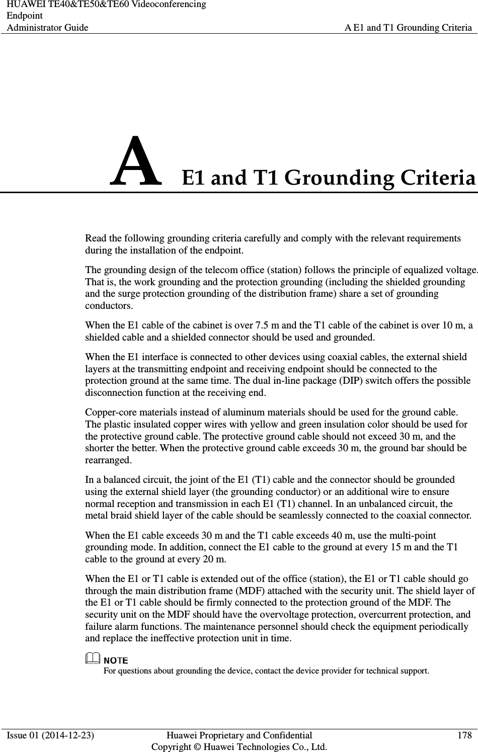 HUAWEI TE40&amp;TE50&amp;TE60 Videoconferencing Endpoint Administrator Guide  A E1 and T1 Grounding Criteria  Issue 01 (2014-12-23)  Huawei Proprietary and Confidential                                     Copyright © Huawei Technologies Co., Ltd. 178  A E1 and T1 Grounding Criteria Read the following grounding criteria carefully and comply with the relevant requirements during the installation of the endpoint. The grounding design of the telecom office (station) follows the principle of equalized voltage. That is, the work grounding and the protection grounding (including the shielded grounding and the surge protection grounding of the distribution frame) share a set of grounding conductors. When the E1 cable of the cabinet is over 7.5 m and the T1 cable of the cabinet is over 10 m, a shielded cable and a shielded connector should be used and grounded. When the E1 interface is connected to other devices using coaxial cables, the external shield layers at the transmitting endpoint and receiving endpoint should be connected to the protection ground at the same time. The dual in-line package (DIP) switch offers the possible disconnection function at the receiving end. Copper-core materials instead of aluminum materials should be used for the ground cable. The plastic insulated copper wires with yellow and green insulation color should be used for the protective ground cable. The protective ground cable should not exceed 30 m, and the shorter the better. When the protective ground cable exceeds 30 m, the ground bar should be rearranged. In a balanced circuit, the joint of the E1 (T1) cable and the connector should be grounded using the external shield layer (the grounding conductor) or an additional wire to ensure normal reception and transmission in each E1 (T1) channel. In an unbalanced circuit, the metal braid shield layer of the cable should be seamlessly connected to the coaxial connector. When the E1 cable exceeds 30 m and the T1 cable exceeds 40 m, use the multi-point grounding mode. In addition, connect the E1 cable to the ground at every 15 m and the T1 cable to the ground at every 20 m. When the E1 or T1 cable is extended out of the office (station), the E1 or T1 cable should go through the main distribution frame (MDF) attached with the security unit. The shield layer of the E1 or T1 cable should be firmly connected to the protection ground of the MDF. The security unit on the MDF should have the overvoltage protection, overcurrent protection, and failure alarm functions. The maintenance personnel should check the equipment periodically and replace the ineffective protection unit in time.  For questions about grounding the device, contact the device provider for technical support. 