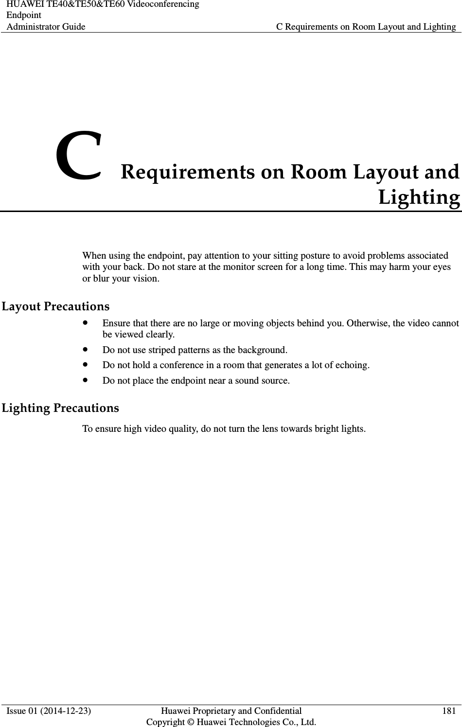 HUAWEI TE40&amp;TE50&amp;TE60 Videoconferencing Endpoint Administrator Guide  C Requirements on Room Layout and Lighting  Issue 01 (2014-12-23)  Huawei Proprietary and Confidential                                     Copyright © Huawei Technologies Co., Ltd. 181  C Requirements on Room Layout and Lighting When using the endpoint, pay attention to your sitting posture to avoid problems associated with your back. Do not stare at the monitor screen for a long time. This may harm your eyes or blur your vision. Layout Precautions  Ensure that there are no large or moving objects behind you. Otherwise, the video cannot be viewed clearly.  Do not use striped patterns as the background.  Do not hold a conference in a room that generates a lot of echoing.  Do not place the endpoint near a sound source. Lighting Precautions To ensure high video quality, do not turn the lens towards bright lights. 