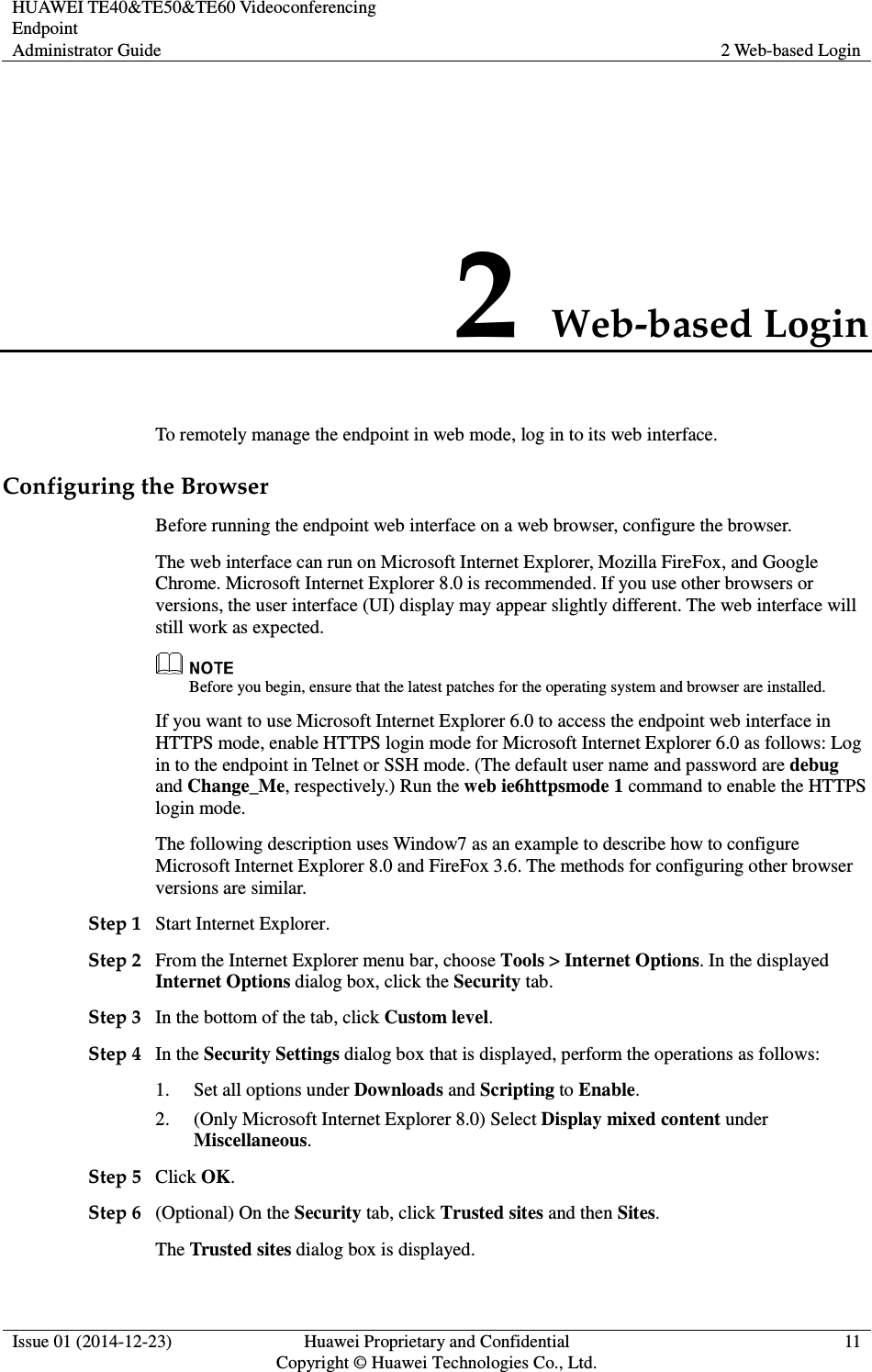 HUAWEI TE40&amp;TE50&amp;TE60 Videoconferencing Endpoint Administrator Guide  2 Web-based Login  Issue 01 (2014-12-23)  Huawei Proprietary and Confidential                                     Copyright © Huawei Technologies Co., Ltd. 11  2 Web-based Login To remotely manage the endpoint in web mode, log in to its web interface. Configuring the Browser Before running the endpoint web interface on a web browser, configure the browser. The web interface can run on Microsoft Internet Explorer, Mozilla FireFox, and Google Chrome. Microsoft Internet Explorer 8.0 is recommended. If you use other browsers or versions, the user interface (UI) display may appear slightly different. The web interface will still work as expected.  Before you begin, ensure that the latest patches for the operating system and browser are installed. If you want to use Microsoft Internet Explorer 6.0 to access the endpoint web interface in HTTPS mode, enable HTTPS login mode for Microsoft Internet Explorer 6.0 as follows: Log in to the endpoint in Telnet or SSH mode. (The default user name and password are debug and Change_Me, respectively.) Run the web ie6httpsmode 1 command to enable the HTTPS login mode.   The following description uses Window7 as an example to describe how to configure Microsoft Internet Explorer 8.0 and FireFox 3.6. The methods for configuring other browser versions are similar. Step 1 Start Internet Explorer. Step 2 From the Internet Explorer menu bar, choose Tools &gt; Internet Options. In the displayed Internet Options dialog box, click the Security tab. Step 3 In the bottom of the tab, click Custom level.   Step 4 In the Security Settings dialog box that is displayed, perform the operations as follows:   1. Set all options under Downloads and Scripting to Enable. 2. (Only Microsoft Internet Explorer 8.0) Select Display mixed content under Miscellaneous. Step 5 Click OK. Step 6 (Optional) On the Security tab, click Trusted sites and then Sites. The Trusted sites dialog box is displayed. 
