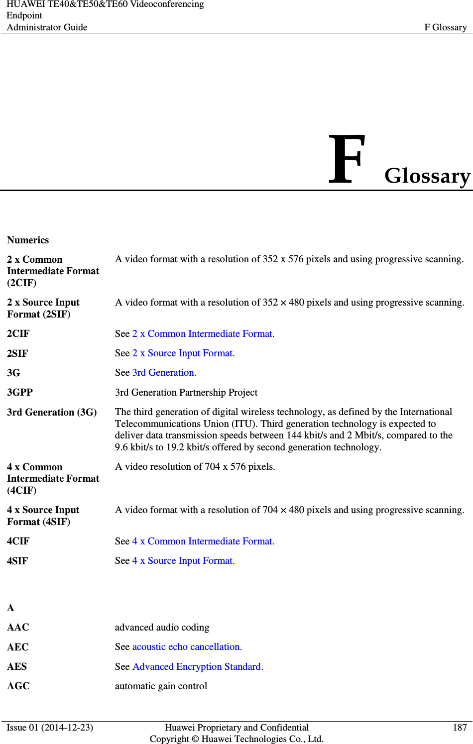 HUAWEI TE40&amp;TE50&amp;TE60 Videoconferencing Endpoint Administrator Guide  F Glossary  Issue 01 (2014-12-23)  Huawei Proprietary and Confidential                                     Copyright © Huawei Technologies Co., Ltd. 187  F Glossary Numerics  2 x Common Intermediate Format (2CIF) A video format with a resolution of 352 x 576 pixels and using progressive scanning. 2 x Source Input Format (2SIF) A video format with a resolution of 352 × 480 pixels and using progressive scanning. 2CIF See 2 x Common Intermediate Format. 2SIF See 2 x Source Input Format. 3G See 3rd Generation. 3GPP 3rd Generation Partnership Project 3rd Generation (3G) The third generation of digital wireless technology, as defined by the International Telecommunications Union (ITU). Third generation technology is expected to deliver data transmission speeds between 144 kbit/s and 2 Mbit/s, compared to the 9.6 kbit/s to 19.2 kbit/s offered by second generation technology. 4 x Common Intermediate Format (4CIF) A video resolution of 704 x 576 pixels. 4 x Source Input Format (4SIF) A video format with a resolution of 704 × 480 pixels and using progressive scanning. 4CIF See 4 x Common Intermediate Format. 4SIF See 4 x Source Input Format.   A  AAC advanced audio coding AEC See acoustic echo cancellation. AES See Advanced Encryption Standard. AGC automatic gain control 