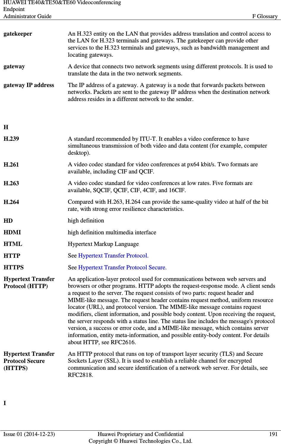 HUAWEI TE40&amp;TE50&amp;TE60 Videoconferencing Endpoint Administrator Guide  F Glossary  Issue 01 (2014-12-23)  Huawei Proprietary and Confidential                                     Copyright © Huawei Technologies Co., Ltd. 191  gatekeeper An H.323 entity on the LAN that provides address translation and control access to the LAN for H.323 terminals and gateways. The gatekeeper can provide other services to the H.323 terminals and gateways, such as bandwidth management and locating gateways. gateway A device that connects two network segments using different protocols. It is used to translate the data in the two network segments. gateway IP address The IP address of a gateway. A gateway is a node that forwards packets between networks. Packets are sent to the gateway IP address when the destination network address resides in a different network to the sender.   H  H.239 A standard recommended by ITU-T. It enables a video conference to have simultaneous transmission of both video and data content (for example, computer desktop). H.261 A video codec standard for video conferences at px64 kbit/s. Two formats are available, including CIF and QCIF. H.263 A video codec standard for video conferences at low rates. Five formats are available, SQCIF, QCIF, CIF, 4CIF, and 16CIF. H.264 Compared with H.263, H.264 can provide the same-quality video at half of the bit rate, with strong error resilience characteristics. HD high definition HDMI high definition multimedia interface HTML Hypertext Markup Language HTTP See Hypertext Transfer Protocol. HTTPS See Hypertext Transfer Protocol Secure. Hypertext Transfer Protocol (HTTP) An application-layer protocol used for communications between web servers and browsers or other programs. HTTP adopts the request-response mode. A client sends a request to the server. The request consists of two parts: request header and MIME-like message. The request header contains request method, uniform resource locator (URL), and protocol version. The MIME-like message contains request modifiers, client information, and possible body content. Upon receiving the request, the server responds with a status line. The status line includes the message&apos;s protocol version, a success or error code, and a MIME-like message, which contains server information, entity meta-information, and possible entity-body content. For details about HTTP, see RFC2616. Hypertext Transfer Protocol Secure (HTTPS) An HTTP protocol that runs on top of transport layer security (TLS) and Secure Sockets Layer (SSL). It is used to establish a reliable channel for encrypted communication and secure identification of a network web server. For details, see RFC2818.   I  