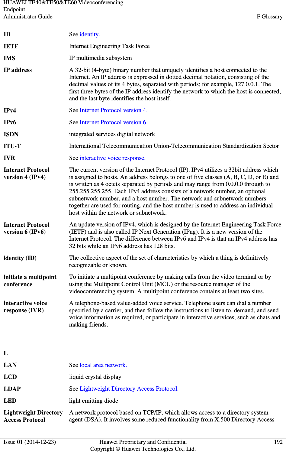 HUAWEI TE40&amp;TE50&amp;TE60 Videoconferencing Endpoint Administrator Guide  F Glossary  Issue 01 (2014-12-23)  Huawei Proprietary and Confidential                                     Copyright © Huawei Technologies Co., Ltd. 192  ID See identity. IETF Internet Engineering Task Force IMS IP multimedia subsystem IP address A 32-bit (4-byte) binary number that uniquely identifies a host connected to the Internet. An IP address is expressed in dotted decimal notation, consisting of the decimal values of its 4 bytes, separated with periods; for example, 127.0.0.1. The first three bytes of the IP address identify the network to which the host is connected, and the last byte identifies the host itself. IPv4 See Internet Protocol version 4. IPv6 See Internet Protocol version 6. ISDN integrated services digital network ITU-T International Telecommunication Union-Telecommunication Standardization Sector IVR See interactive voice response. Internet Protocol version 4 (IPv4) The current version of the Internet Protocol (IP). IPv4 utilizes a 32bit address which is assigned to hosts. An address belongs to one of five classes (A, B, C, D, or E) and is written as 4 octets separated by periods and may range from 0.0.0.0 through to 255.255.255.255. Each IPv4 address consists of a network number, an optional subnetwork number, and a host number. The network and subnetwork numbers together are used for routing, and the host number is used to address an individual host within the network or subnetwork. Internet Protocol version 6 (IPv6) An update version of IPv4, which is designed by the Internet Engineering Task Force (IETF) and is also called IP Next Generation (IPng). It is a new version of the Internet Protocol. The difference between IPv6 and IPv4 is that an IPv4 address has 32 bits while an IPv6 address has 128 bits. identity (ID) The collective aspect of the set of characteristics by which a thing is definitively recognizable or known. initiate a multipoint conference To initiate a multipoint conference by making calls from the video terminal or by using the Multipoint Control Unit (MCU) or the resource manager of the videoconferencing system. A multipoint conference contains at least two sites. interactive voice response (IVR) A telephone-based value-added voice service. Telephone users can dial a number specified by a carrier, and then follow the instructions to listen to, demand, and send voice information as required, or participate in interactive services, such as chats and making friends.   L  LAN See local area network. LCD liquid crystal display LDAP See Lightweight Directory Access Protocol. LED light emitting diode Lightweight Directory Access Protocol A network protocol based on TCP/IP, which allows access to a directory system agent (DSA). It involves some reduced functionality from X.500 Directory Access 
