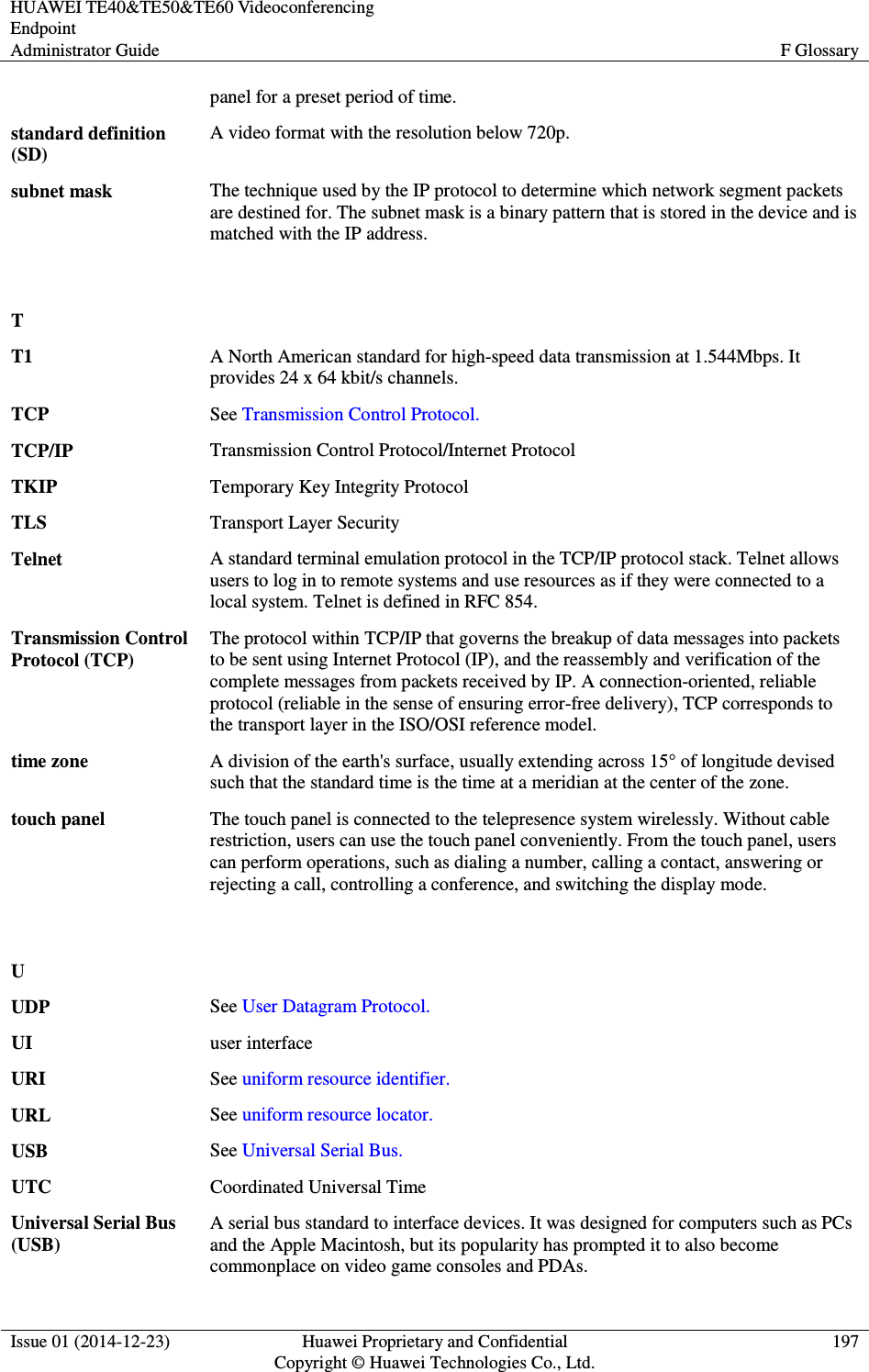 HUAWEI TE40&amp;TE50&amp;TE60 Videoconferencing Endpoint Administrator Guide  F Glossary  Issue 01 (2014-12-23)  Huawei Proprietary and Confidential                                     Copyright © Huawei Technologies Co., Ltd. 197  panel for a preset period of time. standard definition (SD) A video format with the resolution below 720p. subnet mask The technique used by the IP protocol to determine which network segment packets are destined for. The subnet mask is a binary pattern that is stored in the device and is matched with the IP address.   T  T1 A North American standard for high-speed data transmission at 1.544Mbps. It provides 24 x 64 kbit/s channels. TCP See Transmission Control Protocol. TCP/IP Transmission Control Protocol/Internet Protocol TKIP Temporary Key Integrity Protocol TLS Transport Layer Security Telnet A standard terminal emulation protocol in the TCP/IP protocol stack. Telnet allows users to log in to remote systems and use resources as if they were connected to a local system. Telnet is defined in RFC 854. Transmission Control Protocol (TCP) The protocol within TCP/IP that governs the breakup of data messages into packets to be sent using Internet Protocol (IP), and the reassembly and verification of the complete messages from packets received by IP. A connection-oriented, reliable protocol (reliable in the sense of ensuring error-free delivery), TCP corresponds to the transport layer in the ISO/OSI reference model. time zone A division of the earth&apos;s surface, usually extending across 15° of longitude devised such that the standard time is the time at a meridian at the center of the zone. touch panel The touch panel is connected to the telepresence system wirelessly. Without cable restriction, users can use the touch panel conveniently. From the touch panel, users can perform operations, such as dialing a number, calling a contact, answering or rejecting a call, controlling a conference, and switching the display mode.   U  UDP See User Datagram Protocol. UI user interface URI See uniform resource identifier. URL See uniform resource locator. USB See Universal Serial Bus. UTC Coordinated Universal Time Universal Serial Bus (USB) A serial bus standard to interface devices. It was designed for computers such as PCs and the Apple Macintosh, but its popularity has prompted it to also become commonplace on video game consoles and PDAs. 