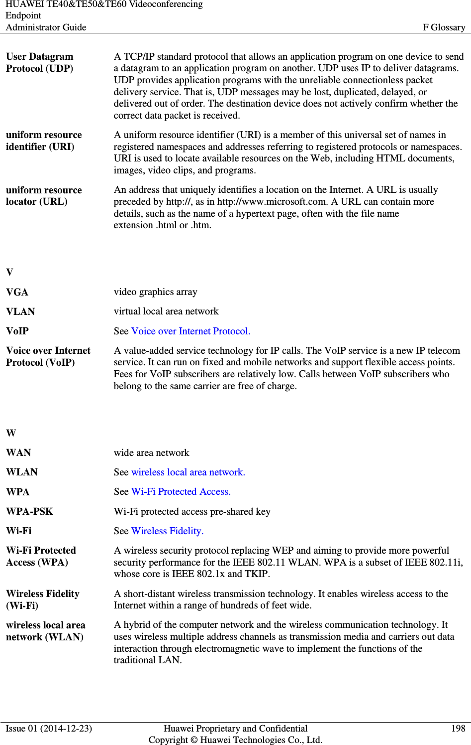 HUAWEI TE40&amp;TE50&amp;TE60 Videoconferencing Endpoint Administrator Guide  F Glossary  Issue 01 (2014-12-23)  Huawei Proprietary and Confidential                                     Copyright © Huawei Technologies Co., Ltd. 198  User Datagram Protocol (UDP) A TCP/IP standard protocol that allows an application program on one device to send a datagram to an application program on another. UDP uses IP to deliver datagrams. UDP provides application programs with the unreliable connectionless packet delivery service. That is, UDP messages may be lost, duplicated, delayed, or delivered out of order. The destination device does not actively confirm whether the correct data packet is received. uniform resource identifier (URI) A uniform resource identifier (URI) is a member of this universal set of names in registered namespaces and addresses referring to registered protocols or namespaces. URI is used to locate available resources on the Web, including HTML documents, images, video clips, and programs. uniform resource locator (URL) An address that uniquely identifies a location on the Internet. A URL is usually preceded by http://, as in http://www.microsoft.com. A URL can contain more details, such as the name of a hypertext page, often with the file name extension .html or .htm.   V  VGA video graphics array VLAN virtual local area network VoIP See Voice over Internet Protocol. Voice over Internet Protocol (VoIP) A value-added service technology for IP calls. The VoIP service is a new IP telecom service. It can run on fixed and mobile networks and support flexible access points. Fees for VoIP subscribers are relatively low. Calls between VoIP subscribers who belong to the same carrier are free of charge.   W  WAN wide area network WLAN See wireless local area network. WPA See Wi-Fi Protected Access. WPA-PSK Wi-Fi protected access pre-shared key Wi-Fi See Wireless Fidelity. Wi-Fi Protected Access (WPA) A wireless security protocol replacing WEP and aiming to provide more powerful security performance for the IEEE 802.11 WLAN. WPA is a subset of IEEE 802.11i, whose core is IEEE 802.1x and TKIP. Wireless Fidelity (Wi-Fi) A short-distant wireless transmission technology. It enables wireless access to the Internet within a range of hundreds of feet wide. wireless local area network (WLAN) A hybrid of the computer network and the wireless communication technology. It uses wireless multiple address channels as transmission media and carriers out data interaction through electromagnetic wave to implement the functions of the traditional LAN.   