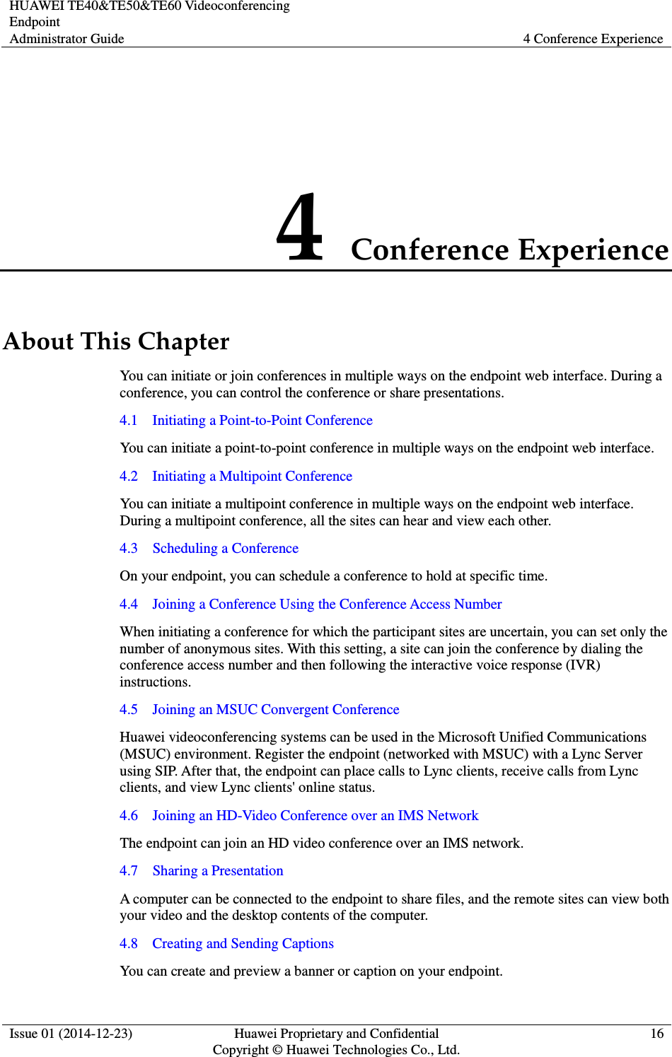 HUAWEI TE40&amp;TE50&amp;TE60 Videoconferencing Endpoint Administrator Guide  4 Conference Experience  Issue 01 (2014-12-23)  Huawei Proprietary and Confidential                                     Copyright © Huawei Technologies Co., Ltd. 16  4 Conference Experience About This Chapter You can initiate or join conferences in multiple ways on the endpoint web interface. During a conference, you can control the conference or share presentations. 4.1    Initiating a Point-to-Point Conference You can initiate a point-to-point conference in multiple ways on the endpoint web interface.   4.2    Initiating a Multipoint Conference You can initiate a multipoint conference in multiple ways on the endpoint web interface. During a multipoint conference, all the sites can hear and view each other. 4.3    Scheduling a Conference On your endpoint, you can schedule a conference to hold at specific time. 4.4    Joining a Conference Using the Conference Access Number When initiating a conference for which the participant sites are uncertain, you can set only the number of anonymous sites. With this setting, a site can join the conference by dialing the conference access number and then following the interactive voice response (IVR) instructions.   4.5    Joining an MSUC Convergent Conference Huawei videoconferencing systems can be used in the Microsoft Unified Communications (MSUC) environment. Register the endpoint (networked with MSUC) with a Lync Server using SIP. After that, the endpoint can place calls to Lync clients, receive calls from Lync clients, and view Lync clients&apos; online status. 4.6    Joining an HD-Video Conference over an IMS Network The endpoint can join an HD video conference over an IMS network. 4.7    Sharing a Presentation A computer can be connected to the endpoint to share files, and the remote sites can view both your video and the desktop contents of the computer. 4.8    Creating and Sending Captions You can create and preview a banner or caption on your endpoint. 