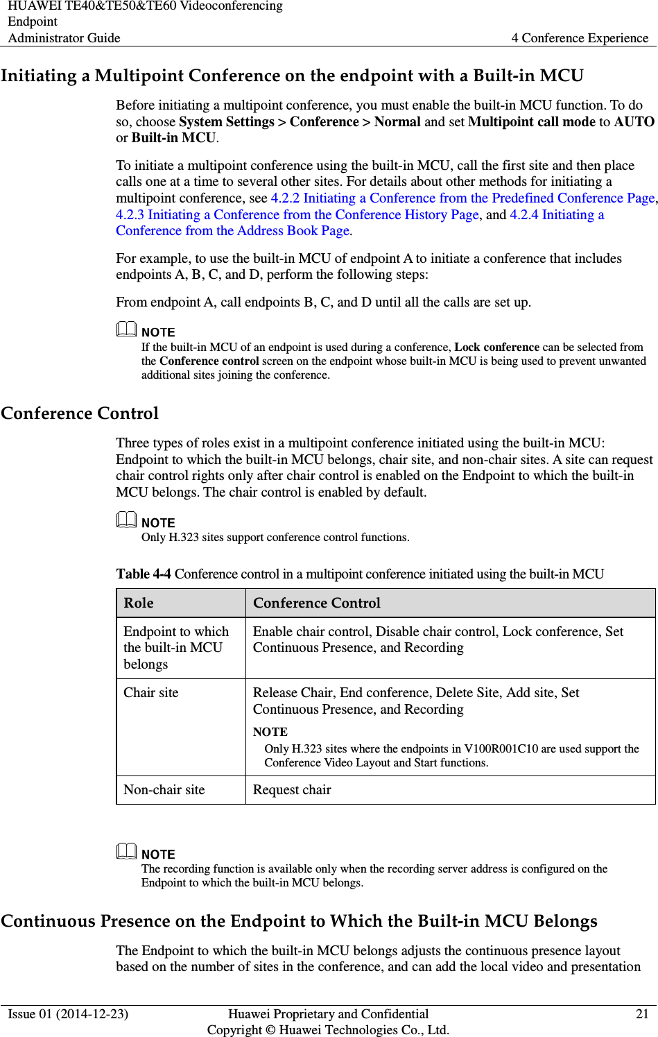 HUAWEI TE40&amp;TE50&amp;TE60 Videoconferencing Endpoint Administrator Guide  4 Conference Experience  Issue 01 (2014-12-23)  Huawei Proprietary and Confidential                                     Copyright © Huawei Technologies Co., Ltd. 21  Initiating a Multipoint Conference on the endpoint with a Built-in MCU Before initiating a multipoint conference, you must enable the built-in MCU function. To do so, choose System Settings &gt; Conference &gt; Normal and set Multipoint call mode to AUTO or Built-in MCU. To initiate a multipoint conference using the built-in MCU, call the first site and then place calls one at a time to several other sites. For details about other methods for initiating a multipoint conference, see 4.2.2 Initiating a Conference from the Predefined Conference Page, 4.2.3 Initiating a Conference from the Conference History Page, and 4.2.4 Initiating a Conference from the Address Book Page.   For example, to use the built-in MCU of endpoint A to initiate a conference that includes endpoints A, B, C, and D, perform the following steps: From endpoint A, call endpoints B, C, and D until all the calls are set up.  If the built-in MCU of an endpoint is used during a conference, Lock conference can be selected from the Conference control screen on the endpoint whose built-in MCU is being used to prevent unwanted additional sites joining the conference. Conference Control Three types of roles exist in a multipoint conference initiated using the built-in MCU: Endpoint to which the built-in MCU belongs, chair site, and non-chair sites. A site can request chair control rights only after chair control is enabled on the Endpoint to which the built-in MCU belongs. The chair control is enabled by default.    Only H.323 sites support conference control functions. Table 4-4 Conference control in a multipoint conference initiated using the built-in MCU Role  Conference Control Endpoint to which the built-in MCU belongs Enable chair control, Disable chair control, Lock conference, Set Continuous Presence, and Recording Chair site  Release Chair, End conference, Delete Site, Add site, Set Continuous Presence, and Recording NOTE Only H.323 sites where the endpoints in V100R001C10 are used support the Conference Video Layout and Start functions. Non-chair site  Request chair   The recording function is available only when the recording server address is configured on the Endpoint to which the built-in MCU belongs. Continuous Presence on the Endpoint to Which the Built-in MCU Belongs The Endpoint to which the built-in MCU belongs adjusts the continuous presence layout based on the number of sites in the conference, and can add the local video and presentation 