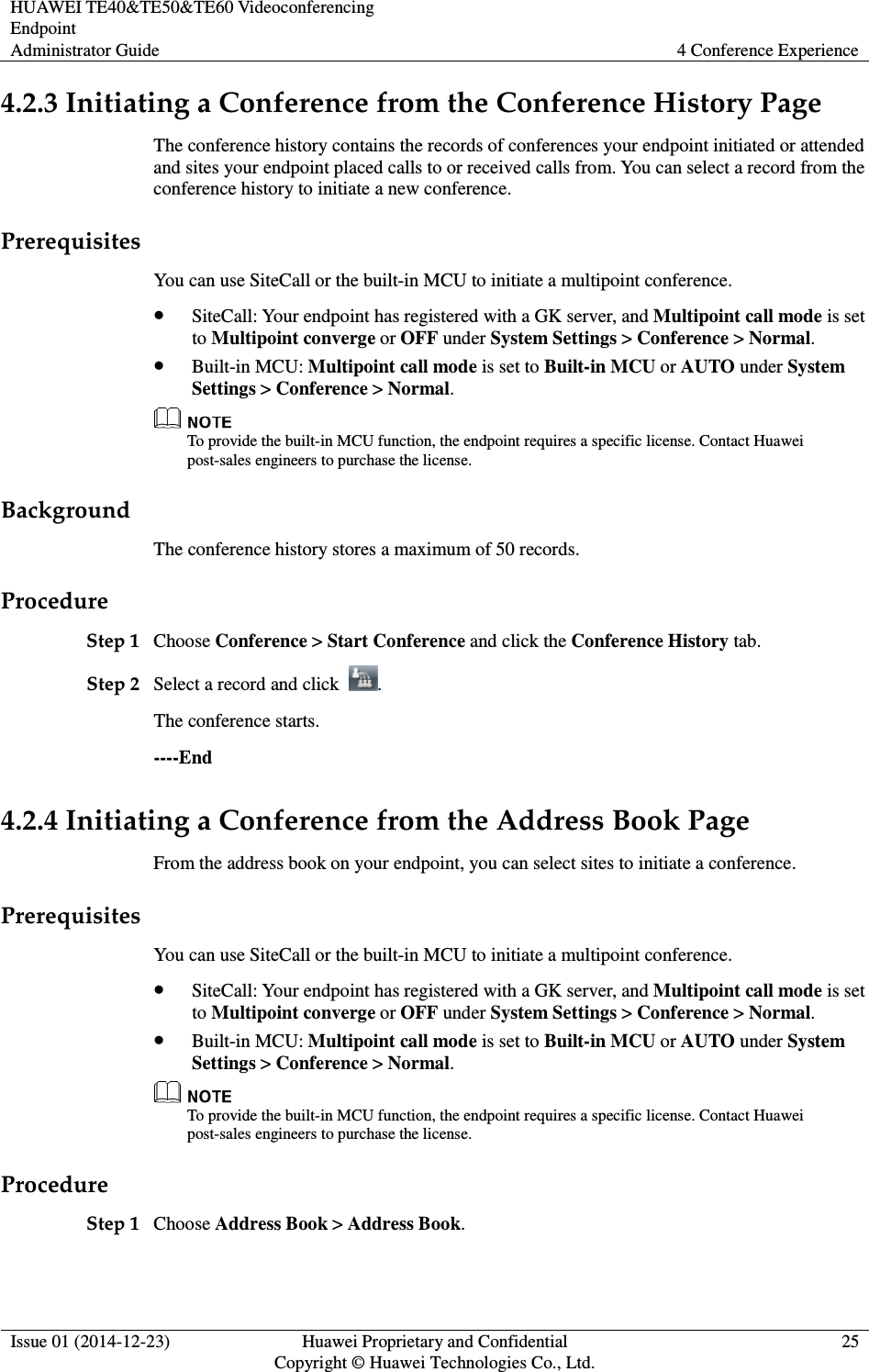 HUAWEI TE40&amp;TE50&amp;TE60 Videoconferencing Endpoint Administrator Guide  4 Conference Experience  Issue 01 (2014-12-23)  Huawei Proprietary and Confidential                                     Copyright © Huawei Technologies Co., Ltd. 25  4.2.3 Initiating a Conference from the Conference History Page The conference history contains the records of conferences your endpoint initiated or attended and sites your endpoint placed calls to or received calls from. You can select a record from the conference history to initiate a new conference. Prerequisites You can use SiteCall or the built-in MCU to initiate a multipoint conference.  SiteCall: Your endpoint has registered with a GK server, and Multipoint call mode is set to Multipoint converge or OFF under System Settings &gt; Conference &gt; Normal.  Built-in MCU: Multipoint call mode is set to Built-in MCU or AUTO under System Settings &gt; Conference &gt; Normal.    To provide the built-in MCU function, the endpoint requires a specific license. Contact Huawei post-sales engineers to purchase the license. Background The conference history stores a maximum of 50 records. Procedure Step 1 Choose Conference &gt; Start Conference and click the Conference History tab. Step 2 Select a record and click  . The conference starts. ----End 4.2.4 Initiating a Conference from the Address Book Page From the address book on your endpoint, you can select sites to initiate a conference. Prerequisites You can use SiteCall or the built-in MCU to initiate a multipoint conference.  SiteCall: Your endpoint has registered with a GK server, and Multipoint call mode is set to Multipoint converge or OFF under System Settings &gt; Conference &gt; Normal.  Built-in MCU: Multipoint call mode is set to Built-in MCU or AUTO under System Settings &gt; Conference &gt; Normal.  To provide the built-in MCU function, the endpoint requires a specific license. Contact Huawei post-sales engineers to purchase the license. Procedure Step 1 Choose Address Book &gt; Address Book. 