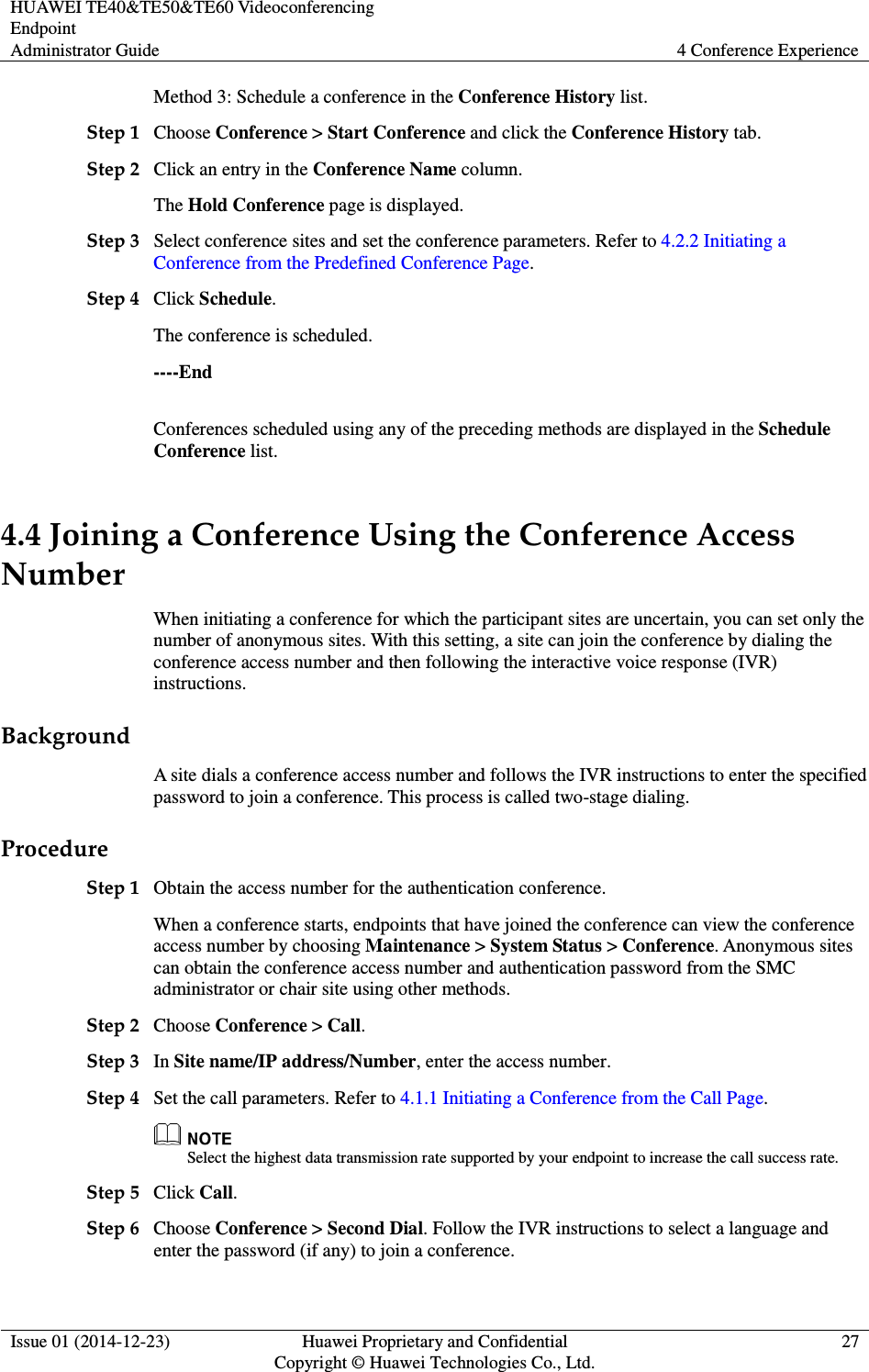 HUAWEI TE40&amp;TE50&amp;TE60 Videoconferencing Endpoint Administrator Guide  4 Conference Experience  Issue 01 (2014-12-23)  Huawei Proprietary and Confidential                                     Copyright © Huawei Technologies Co., Ltd. 27  Method 3: Schedule a conference in the Conference History list. Step 1 Choose Conference &gt; Start Conference and click the Conference History tab.   Step 2 Click an entry in the Conference Name column. The Hold Conference page is displayed. Step 3 Select conference sites and set the conference parameters. Refer to 4.2.2 Initiating a Conference from the Predefined Conference Page. Step 4 Click Schedule. The conference is scheduled. ----End Conferences scheduled using any of the preceding methods are displayed in the Schedule Conference list. 4.4 Joining a Conference Using the Conference Access Number When initiating a conference for which the participant sites are uncertain, you can set only the number of anonymous sites. With this setting, a site can join the conference by dialing the conference access number and then following the interactive voice response (IVR) instructions.   Background A site dials a conference access number and follows the IVR instructions to enter the specified password to join a conference. This process is called two-stage dialing. Procedure Step 1 Obtain the access number for the authentication conference. When a conference starts, endpoints that have joined the conference can view the conference access number by choosing Maintenance &gt; System Status &gt; Conference. Anonymous sites can obtain the conference access number and authentication password from the SMC administrator or chair site using other methods. Step 2 Choose Conference &gt; Call. Step 3 In Site name/IP address/Number, enter the access number. Step 4 Set the call parameters. Refer to 4.1.1 Initiating a Conference from the Call Page.  Select the highest data transmission rate supported by your endpoint to increase the call success rate. Step 5 Click Call. Step 6 Choose Conference &gt; Second Dial. Follow the IVR instructions to select a language and enter the password (if any) to join a conference. 