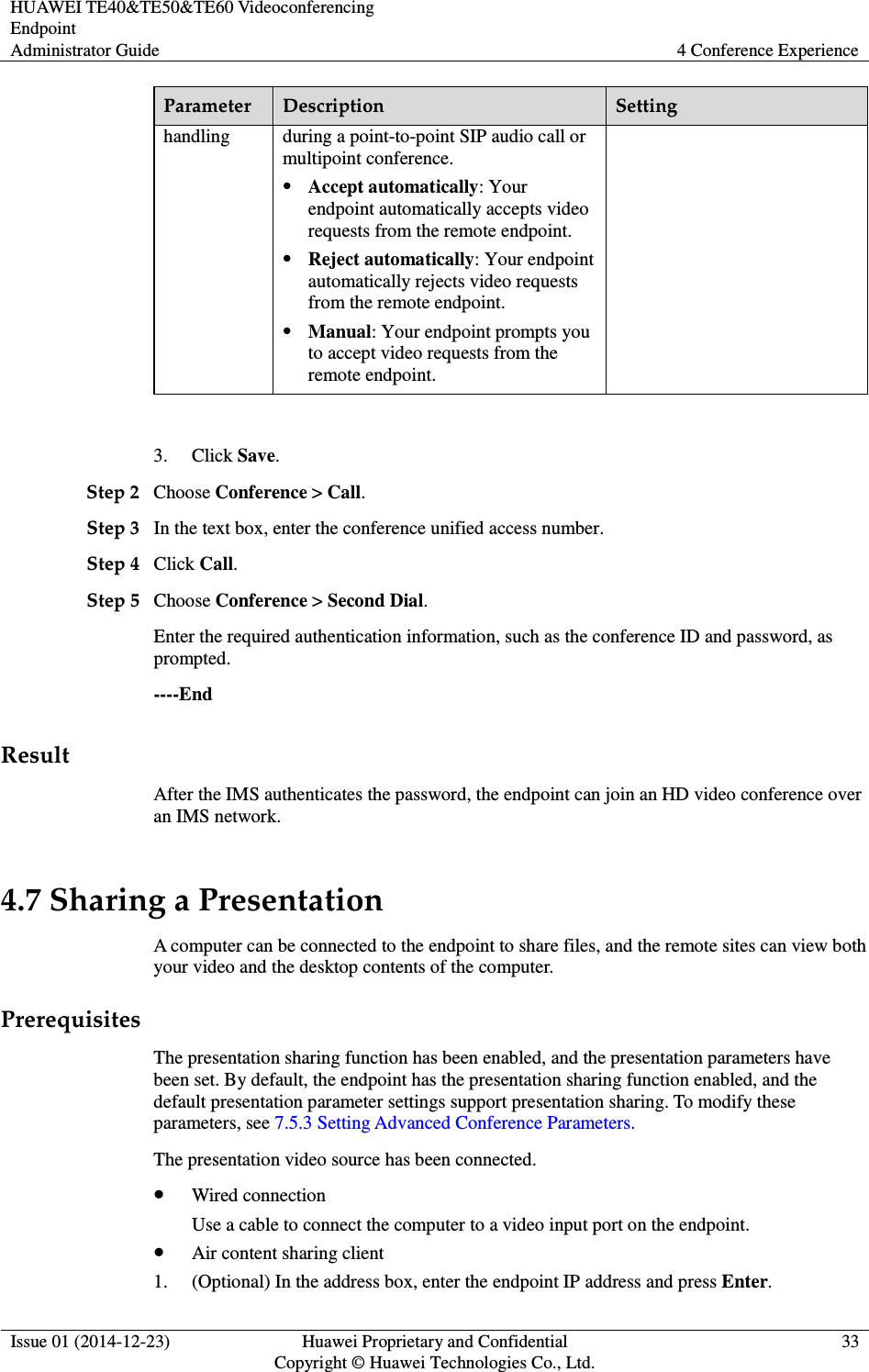 HUAWEI TE40&amp;TE50&amp;TE60 Videoconferencing Endpoint Administrator Guide  4 Conference Experience  Issue 01 (2014-12-23)  Huawei Proprietary and Confidential                                     Copyright © Huawei Technologies Co., Ltd. 33  Parameter  Description  Setting handling  during a point-to-point SIP audio call or multipoint conference.    Accept automatically: Your endpoint automatically accepts video requests from the remote endpoint.    Reject automatically: Your endpoint automatically rejects video requests from the remote endpoint.  Manual: Your endpoint prompts you to accept video requests from the remote endpoint.  3. Click Save. Step 2 Choose Conference &gt; Call. Step 3 In the text box, enter the conference unified access number. Step 4 Click Call. Step 5 Choose Conference &gt; Second Dial. Enter the required authentication information, such as the conference ID and password, as prompted.   ----End Result After the IMS authenticates the password, the endpoint can join an HD video conference over an IMS network. 4.7 Sharing a Presentation A computer can be connected to the endpoint to share files, and the remote sites can view both your video and the desktop contents of the computer. Prerequisites The presentation sharing function has been enabled, and the presentation parameters have been set. By default, the endpoint has the presentation sharing function enabled, and the default presentation parameter settings support presentation sharing. To modify these parameters, see 7.5.3 Setting Advanced Conference Parameters. The presentation video source has been connected.  Wired connection Use a cable to connect the computer to a video input port on the endpoint.  Air content sharing client 1. (Optional) In the address box, enter the endpoint IP address and press Enter. 