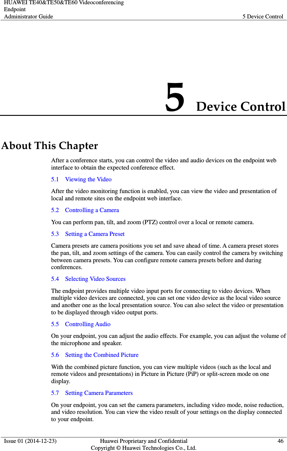 HUAWEI TE40&amp;TE50&amp;TE60 Videoconferencing Endpoint Administrator Guide  5 Device Control  Issue 01 (2014-12-23)  Huawei Proprietary and Confidential                                     Copyright © Huawei Technologies Co., Ltd. 46  5 Device Control About This Chapter After a conference starts, you can control the video and audio devices on the endpoint web interface to obtain the expected conference effect. 5.1    Viewing the Video After the video monitoring function is enabled, you can view the video and presentation of local and remote sites on the endpoint web interface. 5.2    Controlling a Camera You can perform pan, tilt, and zoom (PTZ) control over a local or remote camera. 5.3    Setting a Camera Preset Camera presets are camera positions you set and save ahead of time. A camera preset stores the pan, tilt, and zoom settings of the camera. You can easily control the camera by switching between camera presets. You can configure remote camera presets before and during conferences.   5.4    Selecting Video Sources The endpoint provides multiple video input ports for connecting to video devices. When multiple video devices are connected, you can set one video device as the local video source and another one as the local presentation source. You can also select the video or presentation to be displayed through video output ports. 5.5    Controlling Audio On your endpoint, you can adjust the audio effects. For example, you can adjust the volume of the microphone and speaker. 5.6    Setting the Combined Picture With the combined picture function, you can view multiple videos (such as the local and remote videos and presentations) in Picture in Picture (PiP) or split-screen mode on one display. 5.7    Setting Camera Parameters On your endpoint, you can set the camera parameters, including video mode, noise reduction, and video resolution. You can view the video result of your settings on the display connected to your endpoint.   