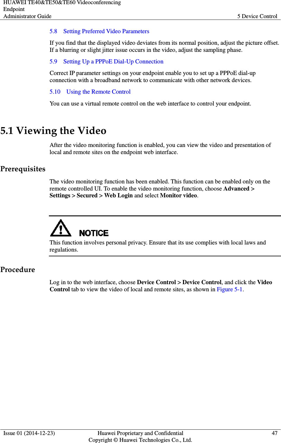 HUAWEI TE40&amp;TE50&amp;TE60 Videoconferencing Endpoint Administrator Guide  5 Device Control  Issue 01 (2014-12-23)  Huawei Proprietary and Confidential                                     Copyright © Huawei Technologies Co., Ltd. 47  5.8    Setting Preferred Video Parameters If you find that the displayed video deviates from its normal position, adjust the picture offset. If a blurring or slight jitter issue occurs in the video, adjust the sampling phase. 5.9    Setting Up a PPPoE Dial-Up Connection Correct IP parameter settings on your endpoint enable you to set up a PPPoE dial-up connection with a broadband network to communicate with other network devices. 5.10    Using the Remote Control You can use a virtual remote control on the web interface to control your endpoint. 5.1 Viewing the Video After the video monitoring function is enabled, you can view the video and presentation of local and remote sites on the endpoint web interface. Prerequisites The video monitoring function has been enabled. This function can be enabled only on the remote controlled UI. To enable the video monitoring function, choose Advanced &gt; Settings &gt; Secured &gt; Web Login and select Monitor video.   This function involves personal privacy. Ensure that its use complies with local laws and regulations.   Procedure Log in to the web interface, choose Device Control &gt; Device Control, and click the Video Control tab to view the video of local and remote sites, as shown in Figure 5-1. 