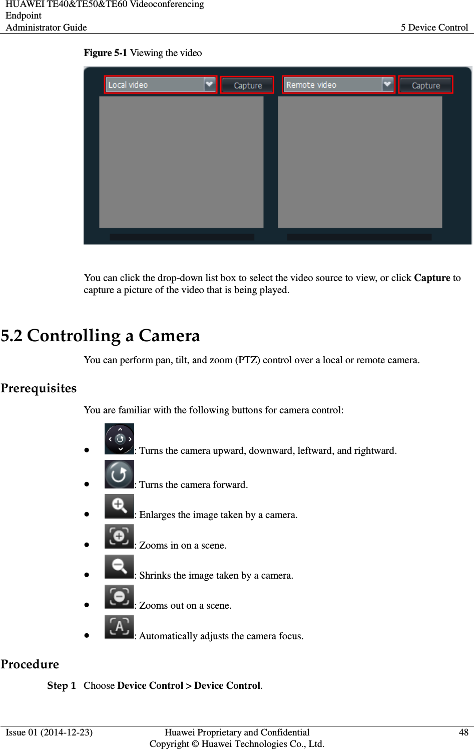 HUAWEI TE40&amp;TE50&amp;TE60 Videoconferencing Endpoint Administrator Guide  5 Device Control  Issue 01 (2014-12-23)  Huawei Proprietary and Confidential                                     Copyright © Huawei Technologies Co., Ltd. 48  Figure 5-1 Viewing the video   You can click the drop-down list box to select the video source to view, or click Capture to capture a picture of the video that is being played. 5.2 Controlling a Camera You can perform pan, tilt, and zoom (PTZ) control over a local or remote camera. Prerequisites You are familiar with the following buttons for camera control:  : Turns the camera upward, downward, leftward, and rightward.  : Turns the camera forward.  : Enlarges the image taken by a camera.  : Zooms in on a scene.  : Shrinks the image taken by a camera.  : Zooms out on a scene.  : Automatically adjusts the camera focus.   Procedure Step 1 Choose Device Control &gt; Device Control. 