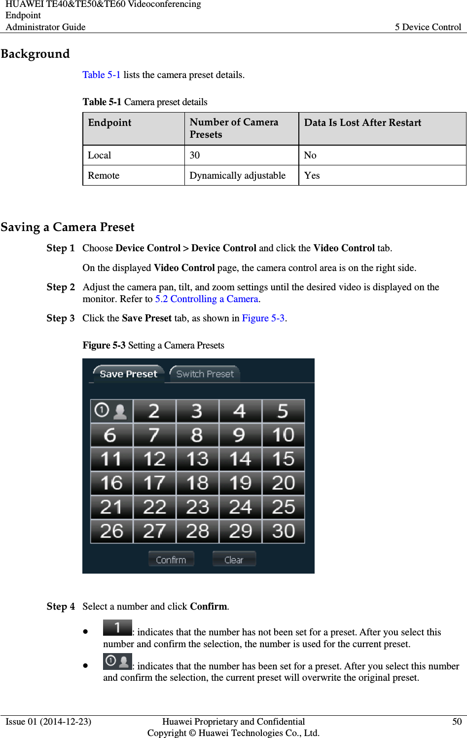 HUAWEI TE40&amp;TE50&amp;TE60 Videoconferencing Endpoint Administrator Guide  5 Device Control  Issue 01 (2014-12-23)  Huawei Proprietary and Confidential                                     Copyright © Huawei Technologies Co., Ltd. 50  Background Table 5-1 lists the camera preset details.   Table 5-1 Camera preset details Endpoint  Number of Camera Presets Data Is Lost After Restart Local  30  No Remote  Dynamically adjustable  Yes  Saving a Camera Preset Step 1 Choose Device Control &gt; Device Control and click the Video Control tab. On the displayed Video Control page, the camera control area is on the right side. Step 2 Adjust the camera pan, tilt, and zoom settings until the desired video is displayed on the monitor. Refer to 5.2 Controlling a Camera.   Step 3 Click the Save Preset tab, as shown in Figure 5-3. Figure 5-3 Setting a Camera Presets   Step 4 Select a number and click Confirm.  : indicates that the number has not been set for a preset. After you select this number and confirm the selection, the number is used for the current preset.  : indicates that the number has been set for a preset. After you select this number and confirm the selection, the current preset will overwrite the original preset. 