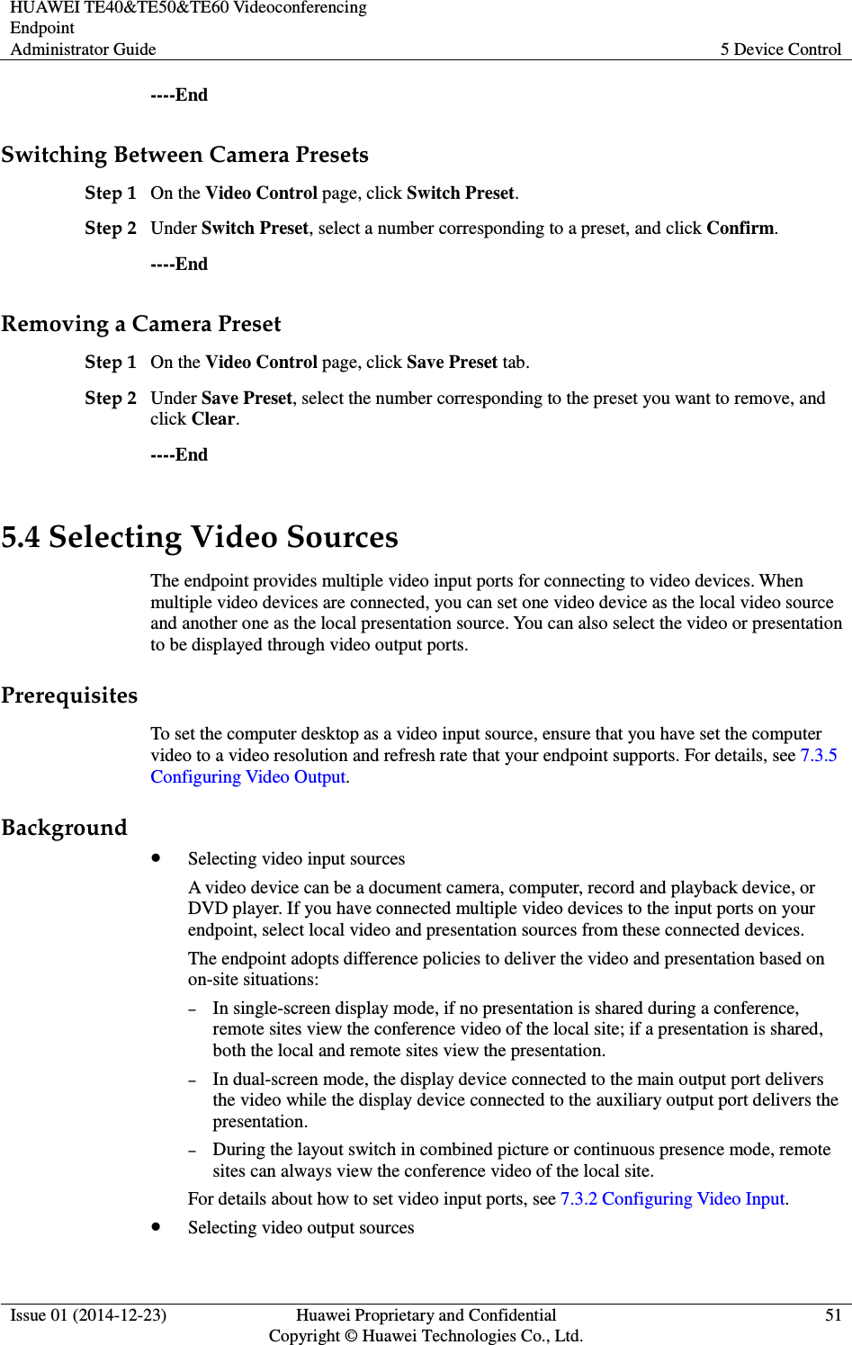 HUAWEI TE40&amp;TE50&amp;TE60 Videoconferencing Endpoint Administrator Guide  5 Device Control  Issue 01 (2014-12-23)  Huawei Proprietary and Confidential                                     Copyright © Huawei Technologies Co., Ltd. 51  ----End Switching Between Camera Presets Step 1 On the Video Control page, click Switch Preset. Step 2 Under Switch Preset, select a number corresponding to a preset, and click Confirm. ----End Removing a Camera Preset Step 1 On the Video Control page, click Save Preset tab. Step 2 Under Save Preset, select the number corresponding to the preset you want to remove, and click Clear. ----End 5.4 Selecting Video Sources The endpoint provides multiple video input ports for connecting to video devices. When multiple video devices are connected, you can set one video device as the local video source and another one as the local presentation source. You can also select the video or presentation to be displayed through video output ports. Prerequisites To set the computer desktop as a video input source, ensure that you have set the computer video to a video resolution and refresh rate that your endpoint supports. For details, see 7.3.5 Configuring Video Output. Background  Selecting video input sources A video device can be a document camera, computer, record and playback device, or DVD player. If you have connected multiple video devices to the input ports on your endpoint, select local video and presentation sources from these connected devices. The endpoint adopts difference policies to deliver the video and presentation based on on-site situations: − In single-screen display mode, if no presentation is shared during a conference, remote sites view the conference video of the local site; if a presentation is shared, both the local and remote sites view the presentation. − In dual-screen mode, the display device connected to the main output port delivers the video while the display device connected to the auxiliary output port delivers the presentation. − During the layout switch in combined picture or continuous presence mode, remote sites can always view the conference video of the local site. For details about how to set video input ports, see 7.3.2 Configuring Video Input.  Selecting video output sources 