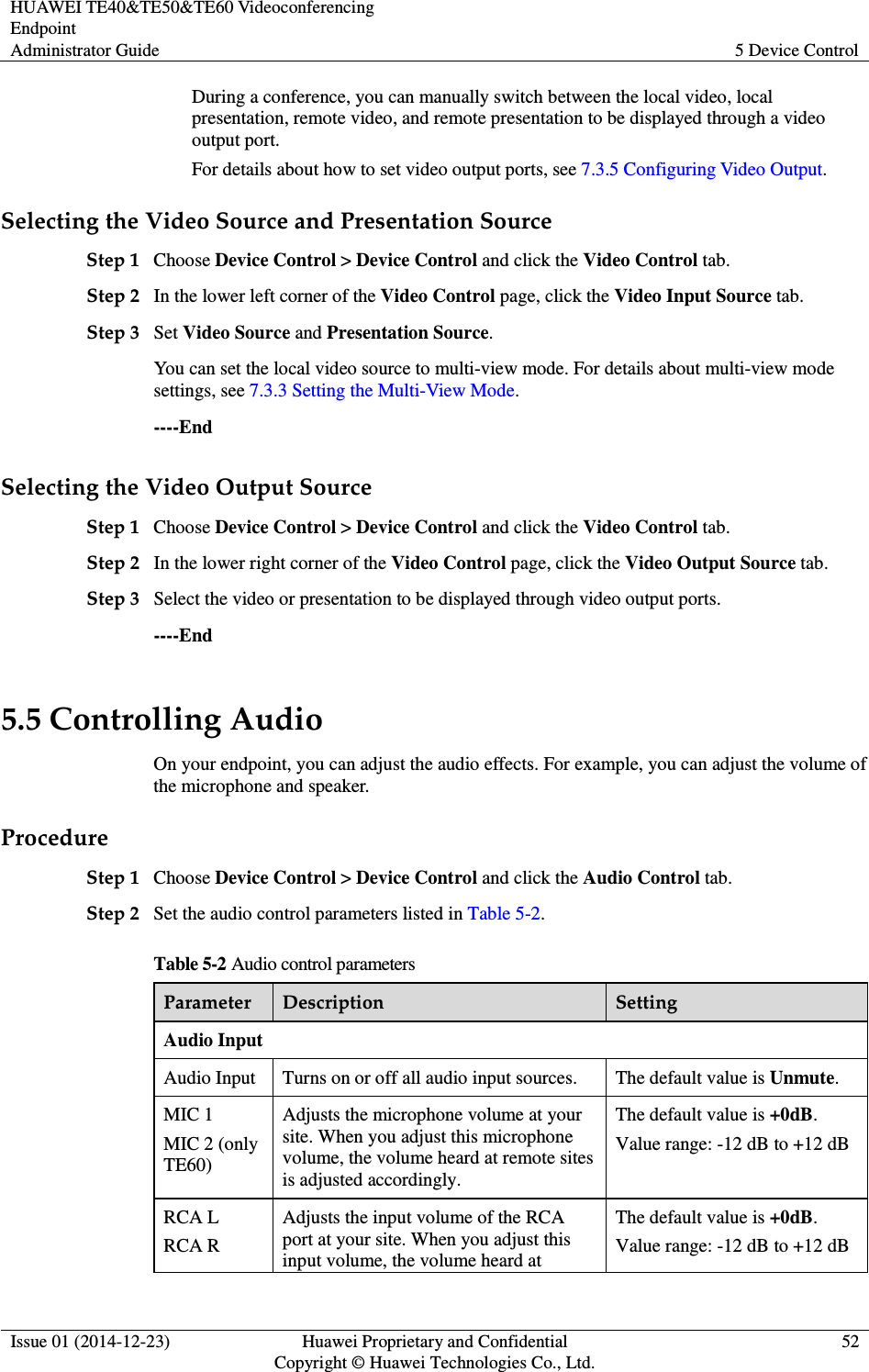 HUAWEI TE40&amp;TE50&amp;TE60 Videoconferencing Endpoint Administrator Guide  5 Device Control  Issue 01 (2014-12-23)  Huawei Proprietary and Confidential                                     Copyright © Huawei Technologies Co., Ltd. 52  During a conference, you can manually switch between the local video, local presentation, remote video, and remote presentation to be displayed through a video output port.   For details about how to set video output ports, see 7.3.5 Configuring Video Output. Selecting the Video Source and Presentation Source Step 1 Choose Device Control &gt; Device Control and click the Video Control tab. Step 2 In the lower left corner of the Video Control page, click the Video Input Source tab. Step 3 Set Video Source and Presentation Source. You can set the local video source to multi-view mode. For details about multi-view mode settings, see 7.3.3 Setting the Multi-View Mode. ----End Selecting the Video Output Source Step 1 Choose Device Control &gt; Device Control and click the Video Control tab. Step 2 In the lower right corner of the Video Control page, click the Video Output Source tab. Step 3 Select the video or presentation to be displayed through video output ports. ----End 5.5 Controlling Audio On your endpoint, you can adjust the audio effects. For example, you can adjust the volume of the microphone and speaker. Procedure Step 1 Choose Device Control &gt; Device Control and click the Audio Control tab. Step 2 Set the audio control parameters listed in Table 5-2. Table 5-2 Audio control parameters Parameter  Description  Setting Audio Input Audio Input  Turns on or off all audio input sources.  The default value is Unmute.   MIC 1 MIC 2 (only TE60) Adjusts the microphone volume at your site. When you adjust this microphone volume, the volume heard at remote sites is adjusted accordingly. The default value is +0dB. Value range: -12 dB to +12 dB RCA L RCA R Adjusts the input volume of the RCA port at your site. When you adjust this input volume, the volume heard at The default value is +0dB. Value range: -12 dB to +12 dB 