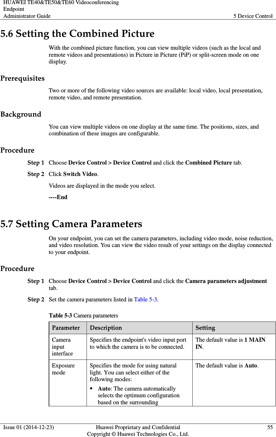 HUAWEI TE40&amp;TE50&amp;TE60 Videoconferencing Endpoint Administrator Guide  5 Device Control  Issue 01 (2014-12-23)  Huawei Proprietary and Confidential                                     Copyright © Huawei Technologies Co., Ltd. 55  5.6 Setting the Combined Picture With the combined picture function, you can view multiple videos (such as the local and remote videos and presentations) in Picture in Picture (PiP) or split-screen mode on one display. Prerequisites Two or more of the following video sources are available: local video, local presentation, remote video, and remote presentation. Background You can view multiple videos on one display at the same time. The positions, sizes, and combination of these images are configurable. Procedure Step 1 Choose Device Control &gt; Device Control and click the Combined Picture tab. Step 2 Click Switch Video. Videos are displayed in the mode you select. ----End 5.7 Setting Camera Parameters On your endpoint, you can set the camera parameters, including video mode, noise reduction, and video resolution. You can view the video result of your settings on the display connected to your endpoint.   Procedure Step 1 Choose Device Control &gt; Device Control and click the Camera parameters adjustment tab.   Step 2 Set the camera parameters listed in Table 5-3. Table 5-3 Camera parameters Parameter  Description  Setting Camera input interface Specifies the endpoint&apos;s video input port to which the camera is to be connected. The default value is 1 MAIN IN. Exposure mode Specifies the mode for using natural light. You can select either of the following modes:  Auto: The camera automatically selects the optimum configuration based on the surrounding The default value is Auto.   