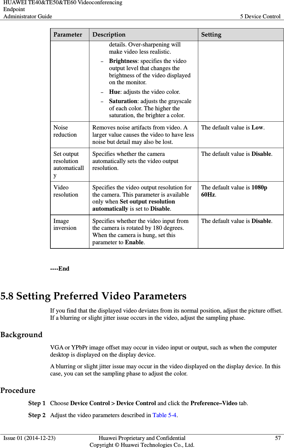 HUAWEI TE40&amp;TE50&amp;TE60 Videoconferencing Endpoint Administrator Guide  5 Device Control  Issue 01 (2014-12-23)  Huawei Proprietary and Confidential                                     Copyright © Huawei Technologies Co., Ltd. 57  Parameter  Description  Setting details. Over-sharpening will make video less realistic. − Brightness: specifies the video output level that changes the brightness of the video displayed on the monitor. − Hue: adjusts the video color.   − Saturation: adjusts the grayscale of each color. The higher the saturation, the brighter a color. Noise reduction Removes noise artifacts from video. A larger value causes the video to have less noise but detail may also be lost. The default value is Low. Set output resolution automatically Specifies whether the camera automatically sets the video output resolution. The default value is Disable. Video resolution Specifies the video output resolution for the camera. This parameter is available only when Set output resolution automatically is set to Disable. The default value is 1080p 60Hz. Image inversion Specifies whether the video input from the camera is rotated by 180 degrees. When the camera is hung, set this parameter to Enable. The default value is Disable.    ----End 5.8 Setting Preferred Video Parameters If you find that the displayed video deviates from its normal position, adjust the picture offset. If a blurring or slight jitter issue occurs in the video, adjust the sampling phase. Background VGA or YPbPr image offset may occur in video input or output, such as when the computer desktop is displayed on the display device.   A blurring or slight jitter issue may occur in the video displayed on the display device. In this case, you can set the sampling phase to adjust the color. Procedure Step 1 Choose Device Control &gt; Device Control and click the Preference–Video tab.   Step 2 Adjust the video parameters described in Table 5-4. 