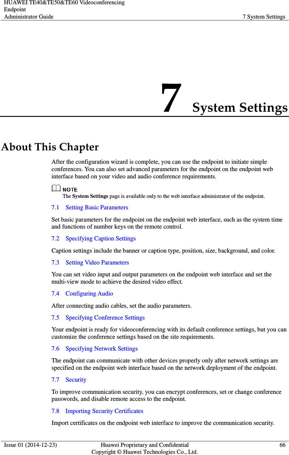 HUAWEI TE40&amp;TE50&amp;TE60 Videoconferencing Endpoint Administrator Guide  7 System Settings  Issue 01 (2014-12-23)  Huawei Proprietary and Confidential                                     Copyright © Huawei Technologies Co., Ltd. 66  7 System Settings About This Chapter After the configuration wizard is complete, you can use the endpoint to initiate simple conferences. You can also set advanced parameters for the endpoint on the endpoint web interface based on your video and audio conference requirements.  The System Settings page is available only to the web interface administrator of the endpoint. 7.1    Setting Basic Parameters Set basic parameters for the endpoint on the endpoint web interface, such as the system time and functions of number keys on the remote control. 7.2    Specifying Caption Settings Caption settings include the banner or caption type, position, size, background, and color. 7.3    Setting Video Parameters You can set video input and output parameters on the endpoint web interface and set the multi-view mode to achieve the desired video effect. 7.4    Configuring Audio After connecting audio cables, set the audio parameters. 7.5    Specifying Conference Settings Your endpoint is ready for videoconferencing with its default conference settings, but you can customize the conference settings based on the site requirements. 7.6    Specifying Network Settings The endpoint can communicate with other devices properly only after network settings are specified on the endpoint web interface based on the network deployment of the endpoint. 7.7    Security To improve communication security, you can encrypt conferences, set or change conference passwords, and disable remote access to the endpoint. 7.8    Importing Security Certificates Import certificates on the endpoint web interface to improve the communication security. 