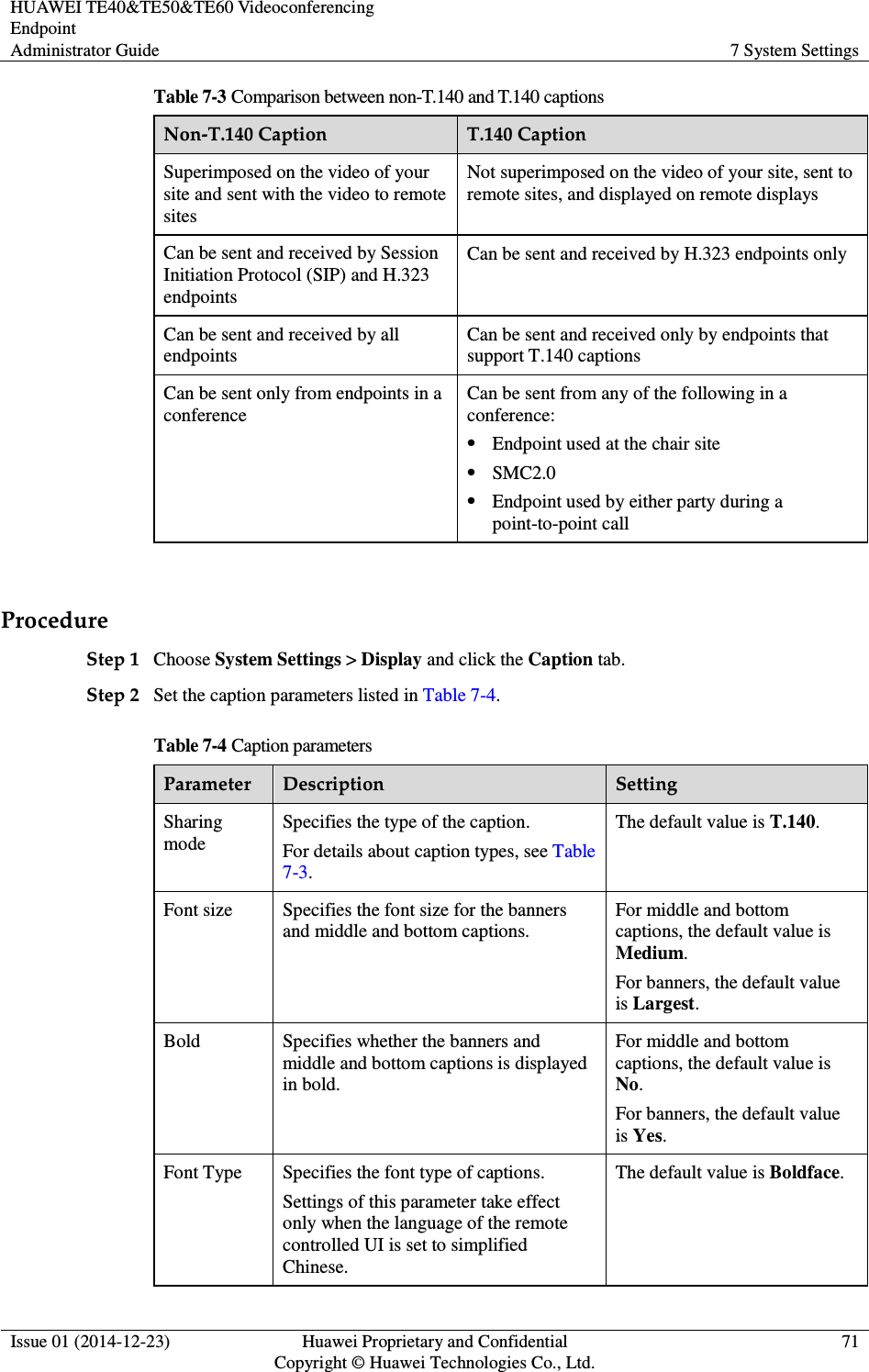 HUAWEI TE40&amp;TE50&amp;TE60 Videoconferencing Endpoint Administrator Guide  7 System Settings  Issue 01 (2014-12-23)  Huawei Proprietary and Confidential                                     Copyright © Huawei Technologies Co., Ltd. 71  Table 7-3 Comparison between non-T.140 and T.140 captions Non-T.140 Caption  T.140 Caption Superimposed on the video of your site and sent with the video to remote sites Not superimposed on the video of your site, sent to remote sites, and displayed on remote displays Can be sent and received by Session Initiation Protocol (SIP) and H.323 endpoints Can be sent and received by H.323 endpoints only Can be sent and received by all endpoints Can be sent and received only by endpoints that support T.140 captions Can be sent only from endpoints in a conference Can be sent from any of the following in a conference:  Endpoint used at the chair site  SMC2.0  Endpoint used by either party during a point-to-point call  Procedure Step 1 Choose System Settings &gt; Display and click the Caption tab.   Step 2 Set the caption parameters listed in Table 7-4. Table 7-4 Caption parameters Parameter  Description  Setting Sharing mode Specifies the type of the caption.   For details about caption types, see Table 7-3. The default value is T.140. Font size  Specifies the font size for the banners and middle and bottom captions. For middle and bottom captions, the default value is Medium. For banners, the default value is Largest.   Bold  Specifies whether the banners and middle and bottom captions is displayed in bold. For middle and bottom captions, the default value is No. For banners, the default value is Yes.   Font Type  Specifies the font type of captions. Settings of this parameter take effect only when the language of the remote controlled UI is set to simplified Chinese.   The default value is Boldface. 