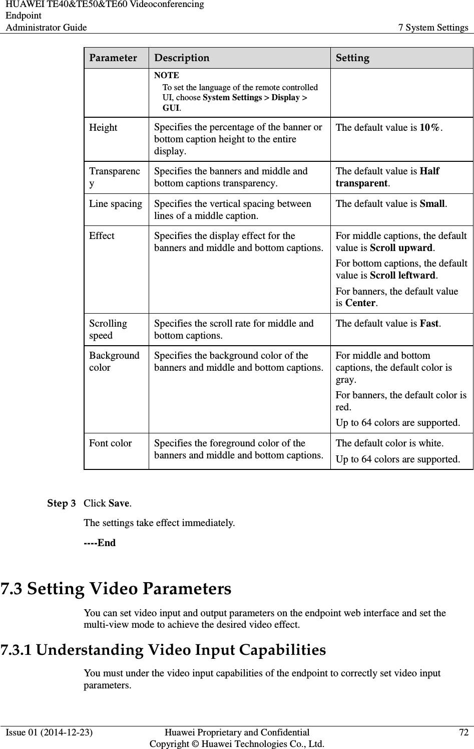 HUAWEI TE40&amp;TE50&amp;TE60 Videoconferencing Endpoint Administrator Guide  7 System Settings  Issue 01 (2014-12-23)  Huawei Proprietary and Confidential                                     Copyright © Huawei Technologies Co., Ltd. 72  Parameter  Description  Setting NOTE To set the language of the remote controlled UI, choose System Settings &gt; Display &gt; GUI. Height  Specifies the percentage of the banner or bottom caption height to the entire display. The default value is 10%. Transparency Specifies the banners and middle and bottom captions transparency. The default value is Half transparent.   Line spacing  Specifies the vertical spacing between lines of a middle caption. The default value is Small. Effect  Specifies the display effect for the banners and middle and bottom captions. For middle captions, the default value is Scroll upward. For bottom captions, the default value is Scroll leftward. For banners, the default value is Center.   Scrolling speed Specifies the scroll rate for middle and bottom captions. The default value is Fast.   Background color Specifies the background color of the banners and middle and bottom captions. For middle and bottom captions, the default color is gray. For banners, the default color is red.   Up to 64 colors are supported. Font color  Specifies the foreground color of the banners and middle and bottom captions.  The default color is white. Up to 64 colors are supported.  Step 3 Click Save. The settings take effect immediately.   ----End 7.3 Setting Video Parameters You can set video input and output parameters on the endpoint web interface and set the multi-view mode to achieve the desired video effect. 7.3.1 Understanding Video Input Capabilities You must under the video input capabilities of the endpoint to correctly set video input parameters. 