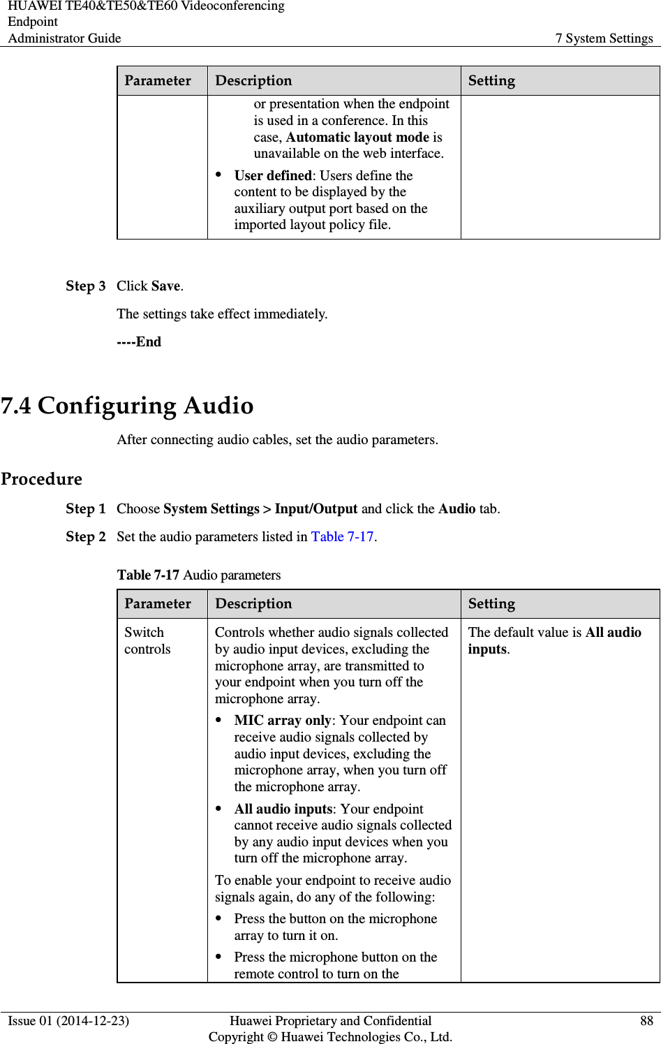 HUAWEI TE40&amp;TE50&amp;TE60 Videoconferencing Endpoint Administrator Guide  7 System Settings  Issue 01 (2014-12-23)  Huawei Proprietary and Confidential                                     Copyright © Huawei Technologies Co., Ltd. 88  Parameter  Description  Setting or presentation when the endpoint is used in a conference. In this case, Automatic layout mode is unavailable on the web interface.    User defined: Users define the content to be displayed by the auxiliary output port based on the imported layout policy file.    Step 3 Click Save. The settings take effect immediately.   ----End 7.4 Configuring Audio After connecting audio cables, set the audio parameters. Procedure Step 1 Choose System Settings &gt; Input/Output and click the Audio tab. Step 2 Set the audio parameters listed in Table 7-17. Table 7-17 Audio parameters Parameter  Description  Setting Switch controls Controls whether audio signals collected by audio input devices, excluding the microphone array, are transmitted to your endpoint when you turn off the microphone array.  MIC array only: Your endpoint can receive audio signals collected by audio input devices, excluding the microphone array, when you turn off the microphone array.    All audio inputs: Your endpoint cannot receive audio signals collected by any audio input devices when you turn off the microphone array.   To enable your endpoint to receive audio signals again, do any of the following:  Press the button on the microphone array to turn it on.  Press the microphone button on the remote control to turn on the The default value is All audio inputs.   
