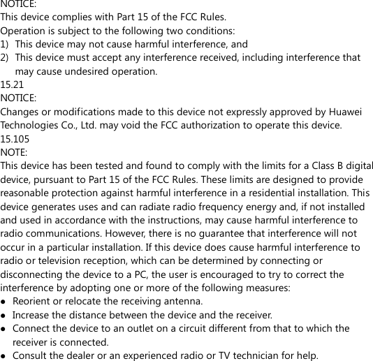 NOTICE: This device complies with Part 15 of the FCC Rules. Operation is subject to the following two conditions: 1) This device may not cause harmful interference, and 2) This device must accept any interference received, including interference that may cause undesired operation. 15.21 NOTICE: Changes or modifications made to this device not expressly approved by Huawei Technologies Co., Ltd. may void the FCC authorization to operate this device. 15.105 NOTE:   This device has been tested and found to comply with the limits for a Class B digital device, pursuant to Part 15 of the FCC Rules. These limits are designed to provide reasonable protection against harmful interference in a residential installation. This device generates uses and can radiate radio frequency energy and, if not installed and used in accordance with the instructions, may cause harmful interference to radio communications. However, there is no guarantee that interference will not occur in a particular installation. If this device does cause harmful interference to radio or television reception, which can be determined by connecting or disconnecting the device to a PC, the user is encouraged to try to correct the interference by adopting one or more of the following measures:  Reorient or relocate the receiving antenna.  Increase the distance between the device and the receiver.  Connect the device to an outlet on a circuit different from that to which the receiver is connected.  Consult the dealer or an experienced radio or TV technician for help.        