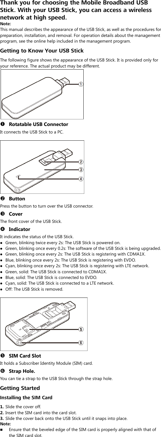 Thank you for choosing the Mobile Broadband USB Stick. With your USB Stick, you can access a wireless network at high speed. Note: This manual describes the appearance of the USB Stick, as well as the procedures for preparation, installation, and removal. For operation details about the management program, see the online help included in the management program. Getting to Know Your USB Stick The following figure shows the appearance of the USB Stick. It is provided only for your reference. The actual product may be different.   Rotatable USB Connector It connects the USB Stick to a PC.    Button Press the button to turn over the USB connector.  Cover The front cover of the USB Stick.  Indicator It indicates the status of the USB Stick.  Green, blinking twice every 2s: The USB Stick is powered on.  Green, blinking once every 0.2s: The software of the USB Stick is being upgraded.  Green, blinking once every 2s: The USB Stick is registering with CDMA1X.  Blue, blinking once every 2s: The USB Stick is registering with EVDO.  Cyan, blinking once every 2s: The USB Stick is registering with LTE network.  Green, solid: The USB Stick is connected to CDMA1X.  Blue, solid: The USB Stick is connected to EVDO.  Cyan, solid: The USB Stick is connected to a LTE network.  Off: The USB Stick is removed.    SIM Card Slot It holds a Subscriber Identity Module (SIM) card.  Strap Hole. You can tie a strap to the USB Stick through the strap hole. Getting Started Installing the SIM Card 1.  Slide the cover off. 2.  Insert the SIM card into the card slot.   3.  Slide the cover back onto the USB Stick until it snaps into place. Note:    Ensure that the beveled edge of the SIM card is properly aligned with that of the SIM card slot. 