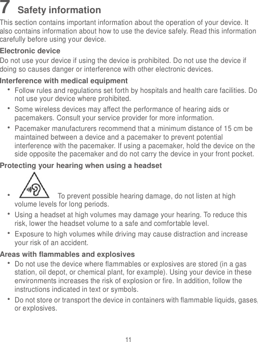 11 7 Safety information This section contains important information about the operation of your device. It also contains information about how to use the device safely. Read this information carefully before using your device. Electronic device Do not use your device if using the device is prohibited. Do not use the device if doing so causes danger or interference with other electronic devices. Interference with medical equipment  Follow rules and regulations set forth by hospitals and health care facilities. Do not use your device where prohibited.  Some wireless devices may affect the performance of hearing aids or pacemakers. Consult your service provider for more information.  Pacemaker manufacturers recommend that a minimum distance of 15 cm be maintained between a device and a pacemaker to prevent potential interference with the pacemaker. If using a pacemaker, hold the device on the side opposite the pacemaker and do not carry the device in your front pocket. Protecting your hearing when using a headset    To prevent possible hearing damage, do not listen at high volume levels for long periods.    Using a headset at high volumes may damage your hearing. To reduce this risk, lower the headset volume to a safe and comfortable level.  Exposure to high volumes while driving may cause distraction and increase your risk of an accident. Areas with flammables and explosives  Do not use the device where flammables or explosives are stored (in a gas station, oil depot, or chemical plant, for example). Using your device in these environments increases the risk of explosion or fire. In addition, follow the instructions indicated in text or symbols.  Do not store or transport the device in containers with flammable liquids, gases, or explosives. 