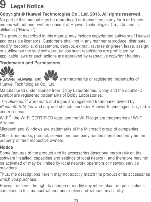 20 9 Legal Notice Copyright © Huawei Technologies Co., Ltd. 2016. All rights reserved. No part of this manual may be reproduced or transmitted in any form or by any means without prior written consent of Huawei Technologies Co., Ltd. and its affiliates (&quot;Huawei&quot;). The product described in this manual may include copyrighted software of Huawei and possible licensors. Customers shall not in any manner reproduce, distribute, modify, decompile, disassemble, decrypt, extract, reverse engineer, lease, assign, or sublicense the said software, unless such restrictions are prohibited by applicable laws or such actions are approved by respective copyright holders. Trademarks and Permissions ,  , and    are trademarks or registered trademarks of Huawei Technologies Co., Ltd. Manufactured under license from Dolby Laboratories. Dolby and the double-D symbol are registered trademarks of Dolby Laboratories. The Bluetooth® word mark and logos are registered trademarks owned by Bluetooth SIG, Inc. and any use of such marks by Huawei Technologies Co., Ltd. is under license.   Wi-Fi®, the Wi-Fi CERTIFIED logo, and the Wi-Fi logo are trademarks of Wi-Fi Alliance. Microsoft and Windows are trademarks of the Microsoft group of companies. Other trademarks, product, service and company names mentioned may be the property of their respective owners. Notice Some features of the product and its accessories described herein rely on the software installed, capacities and settings of local network, and therefore may not be activated or may be limited by local network operators or network service providers. Thus, the descriptions herein may not exactly match the product or its accessories which you purchase. Huawei reserves the right to change or modify any information or specifications contained in this manual without prior notice and without any liability. 