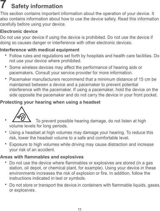 11 7 Safety information This section contains important information about the operation of your device. It also contains information about how to use the device safely. Read this information carefully before using your device. Electronic device Do not use your device if using the device is prohibited. Do not use the device if doing so causes danger or interference with other electronic devices. Interference with medical equipment  Follow rules and regulations set forth by hospitals and health care facilities. Do not use your device where prohibited.  Some wireless devices may affect the performance of hearing aids or pacemakers. Consult your service provider for more information.  Pacemaker manufacturers recommend that a minimum distance of 15 cm be maintained between a device and a pacemaker to prevent potential interference with the pacemaker. If using a pacemaker, hold the device on the side opposite the pacemaker and do not carry the device in your front pocket. Protecting your hearing when using a headset   To prevent possible hearing damage, do not listen at high volume levels for long periods.    Using a headset at high volumes may damage your hearing. To reduce this risk, lower the headset volume to a safe and comfortable level.  Exposure to high volumes while driving may cause distraction and increase your risk of an accident. Areas with flammables and explosives  Do not use the device where flammables or explosives are stored (in a gas station, oil depot, or chemical plant, for example). Using your device in these environments increases the risk of explosion or fire. In addition, follow the instructions indicated in text or symbols.  Do not store or transport the device in containers with flammable liquids, gases, or explosives. 