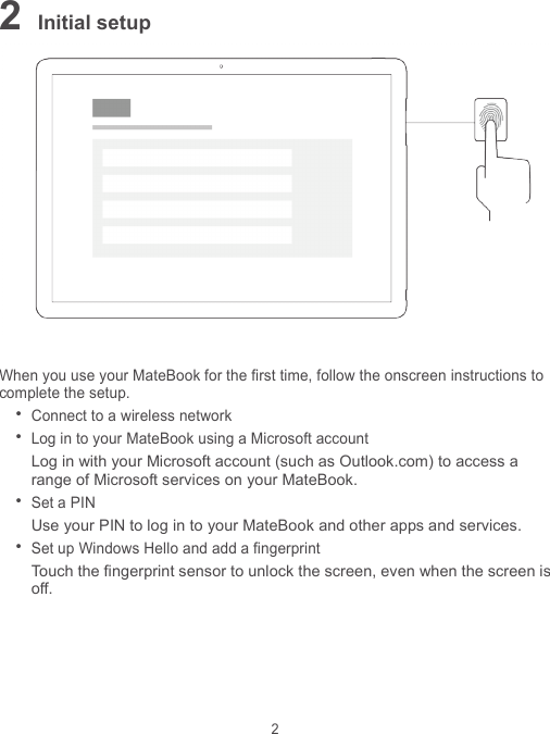 2 2 Initial setup   When you use your MateBook for the first time, follow the onscreen instructions to complete the setup.  Connect to a wireless network  Log in to your MateBook using a Microsoft account Log in with your Microsoft account (such as Outlook.com) to access a range of Microsoft services on your MateBook.  Set a PIN Use your PIN to log in to your MateBook and other apps and services.  Set up Windows Hello and add a fingerprint Touch the fingerprint sensor to unlock the screen, even when the screen is off. 
