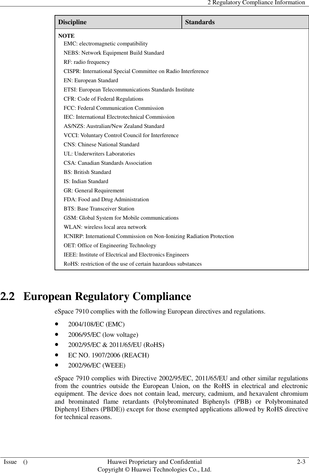   2 Regulatory Compliance Information  Issue    () Huawei Proprietary and Confidential                                     Copyright © Huawei Technologies Co., Ltd. 2-3  Discipline Standards NOTE EMC: electromagnetic compatibility NEBS: Network Equipment Build Standard RF: radio frequency CISPR: International Special Committee on Radio Interference EN: European Standard ETSI: European Telecommunications Standards Institute CFR: Code of Federal Regulations FCC: Federal Communication Commission IEC: International Electrotechnical Commission AS/NZS: Australian/New Zealand Standard VCCI: Voluntary Control Council for Interference CNS: Chinese National Standard UL: Underwriters Laboratories CSA: Canadian Standards Association BS: British Standard IS: Indian Standard GR: General Requirement FDA: Food and Drug Administration BTS: Base Transceiver Station GSM: Global System for Mobile communications WLAN: wireless local area network ICNIRP: International Commission on Non-Ionizing Radiation Protection OET: Office of Engineering Technology IEEE: Institute of Electrical and Electronics Engineers RoHS: restriction of the use of certain hazardous substances 2.2   European Regulatory Compliance eSpace 7910 complies with the following European directives and regulations.  2004/108/EC (EMC)  2006/95/EC (low voltage)  2002/95/EC &amp; 2011/65/EU (RoHS)  EC NO. 1907/2006 (REACH)  2002/96/EC (WEEE) eSpace 7910 complies with Directive 2002/95/EC, 2011/65/EU and other similar regulations from  the  countries  outside  the  European  Union,  on  the  RoHS  in  electrical  and  electronic equipment. The device does not contain lead, mercury, cadmium, and hexavalent chromium and  brominated  flame  retardants  (Polybrominated  Biphenyls  (PBB)  or  Polybrominated Diphenyl Ethers (PBDE)) except for those exempted applications allowed by RoHS directive for technical reasons.   