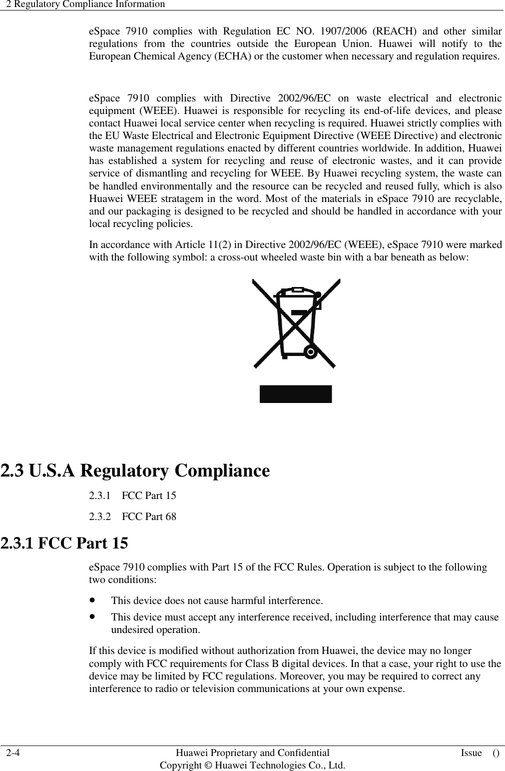 2 Regulatory Compliance Information    2-4 Huawei Proprietary and Confidential                                     Copyright © Huawei Technologies Co., Ltd. Issue    ()  eSpace  7910  complies  with  Regulation  EC  NO.  1907/2006  (REACH)  and  other  similar regulations  from  the  countries  outside  the  European  Union.  Huawei  will  notify  to  the European Chemical Agency (ECHA) or the customer when necessary and regulation requires.  eSpace  7910  complies  with  Directive  2002/96/EC  on  waste  electrical  and  electronic equipment (WEEE). Huawei is  responsible for recycling its end-of-life devices, and please contact Huawei local service center when recycling is required. Huawei strictly complies with the EU Waste Electrical and Electronic Equipment Directive (WEEE Directive) and electronic waste management regulations enacted by different countries worldwide. In addition, Huawei has  established  a  system  for  recycling  and  reuse  of  electronic  wastes,  and  it  can  provide service of dismantling and recycling for WEEE. By Huawei recycling system, the waste can be handled environmentally and the resource can be recycled and reused fully, which is also Huawei WEEE stratagem in the word. Most of the materials in eSpace 7910 are recyclable, and our packaging is designed to be recycled and should be handled in accordance with your local recycling policies.   In accordance with Article 11(2) in Directive 2002/96/EC (WEEE), eSpace 7910 were marked with the following symbol: a cross-out wheeled waste bin with a bar beneath as below:   2.3 U.S.A Regulatory Compliance 2.3.1    FCC Part 15 2.3.2    FCC Part 68 2.3.1 FCC Part 15 eSpace 7910 complies with Part 15 of the FCC Rules. Operation is subject to the following two conditions:  This device does not cause harmful interference.  This device must accept any interference received, including interference that may cause undesired operation. If this device is modified without authorization from Huawei, the device may no longer comply with FCC requirements for Class B digital devices. In that a case, your right to use the device may be limited by FCC regulations. Moreover, you may be required to correct any interference to radio or television communications at your own expense. 
