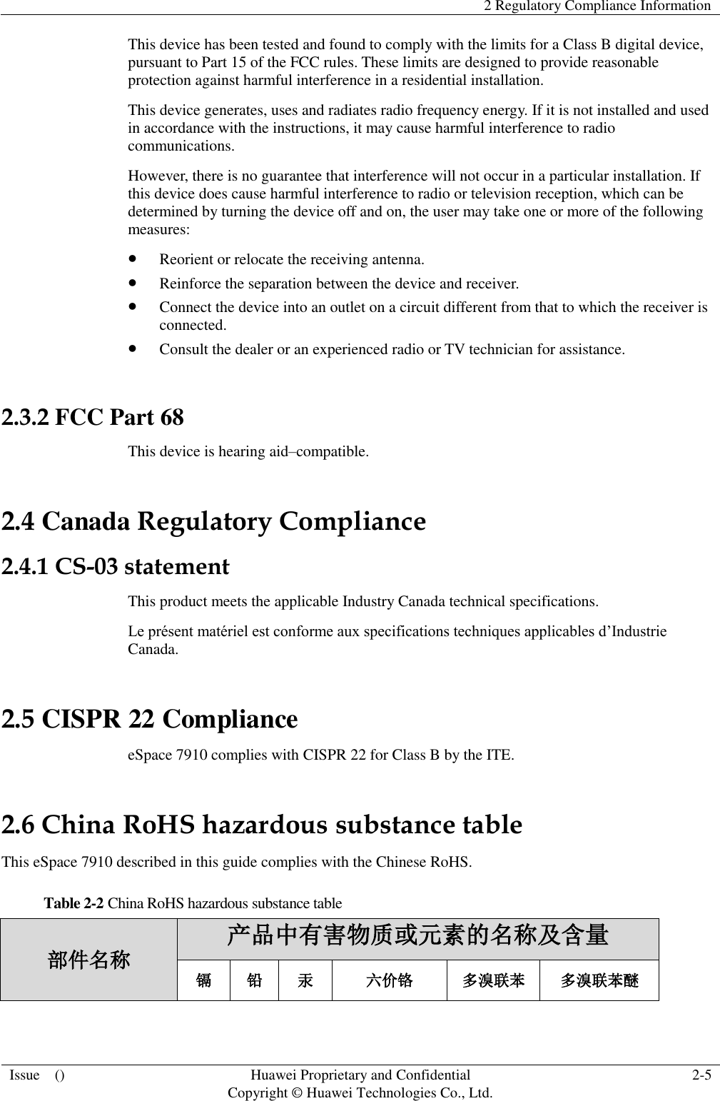   2 Regulatory Compliance Information  Issue    () Huawei Proprietary and Confidential                                     Copyright © Huawei Technologies Co., Ltd. 2-5  This device has been tested and found to comply with the limits for a Class B digital device, pursuant to Part 15 of the FCC rules. These limits are designed to provide reasonable protection against harmful interference in a residential installation. This device generates, uses and radiates radio frequency energy. If it is not installed and used in accordance with the instructions, it may cause harmful interference to radio communications. However, there is no guarantee that interference will not occur in a particular installation. If this device does cause harmful interference to radio or television reception, which can be determined by turning the device off and on, the user may take one or more of the following measures:  Reorient or relocate the receiving antenna.  Reinforce the separation between the device and receiver.  Connect the device into an outlet on a circuit different from that to which the receiver is connected.  Consult the dealer or an experienced radio or TV technician for assistance.  2.3.2 FCC Part 68 This device is hearing aid–compatible. 2.4 Canada Regulatory Compliance 2.4.1 CS-03 statement This product meets the applicable Industry Canada technical specifications.   Le présent matériel est conforme aux specifications techniques applicables d’Industrie Canada. 2.5 CISPR 22 Compliance eSpace 7910 complies with CISPR 22 for Class B by the ITE. 2.6 China RoHS hazardous substance table This eSpace 7910 described in this guide complies with the Chinese RoHS. Table 2-2 China RoHS hazardous substance table 部件名称 产品中有害物质或元素的名称及含量 镉 铅 汞 六价铬 多溴联苯 多溴联苯醚 