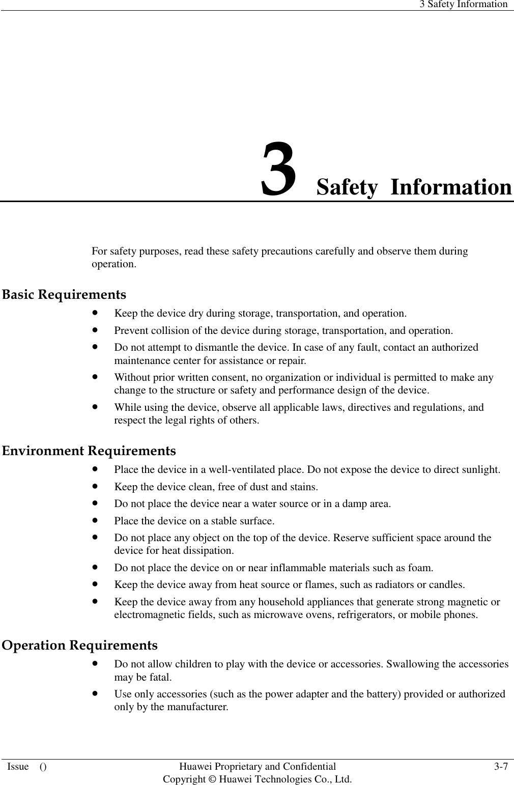   3 Safety Information  Issue    () Huawei Proprietary and Confidential                                     Copyright © Huawei Technologies Co., Ltd. 3-7   3 Safety  Information For safety purposes, read these safety precautions carefully and observe them during operation. Basic Requirements  Keep the device dry during storage, transportation, and operation.  Prevent collision of the device during storage, transportation, and operation.  Do not attempt to dismantle the device. In case of any fault, contact an authorized maintenance center for assistance or repair.  Without prior written consent, no organization or individual is permitted to make any change to the structure or safety and performance design of the device.  While using the device, observe all applicable laws, directives and regulations, and respect the legal rights of others. Environment Requirements  Place the device in a well-ventilated place. Do not expose the device to direct sunlight.  Keep the device clean, free of dust and stains.  Do not place the device near a water source or in a damp area.  Place the device on a stable surface.  Do not place any object on the top of the device. Reserve sufficient space around the device for heat dissipation.  Do not place the device on or near inflammable materials such as foam.  Keep the device away from heat source or flames, such as radiators or candles.  Keep the device away from any household appliances that generate strong magnetic or electromagnetic fields, such as microwave ovens, refrigerators, or mobile phones. Operation Requirements  Do not allow children to play with the device or accessories. Swallowing the accessories may be fatal.  Use only accessories (such as the power adapter and the battery) provided or authorized only by the manufacturer. 