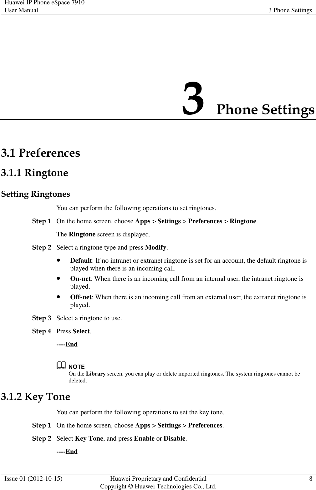 Huawei IP Phone eSpace 7910 User Manual 3 Phone Settings  Issue 01 (2012-10-15) Huawei Proprietary and Confidential                                     Copyright © Huawei Technologies Co., Ltd. 8  3 Phone Settings 3.1 Preferences 3.1.1 Ringtone Setting Ringtones You can perform the following operations to set ringtones. Step 1 On the home screen, choose Apps &gt; Settings &gt; Preferences &gt; Ringtone. The Ringtone screen is displayed. Step 2 Select a ringtone type and press Modify.  Default: If no intranet or extranet ringtone is set for an account, the default ringtone is played when there is an incoming call.  On-net: When there is an incoming call from an internal user, the intranet ringtone is played.  Off-net: When there is an incoming call from an external user, the extranet ringtone is played. Step 3 Select a ringtone to use. Step 4 Press Select. ----End  On the Library screen, you can play or delete imported ringtones. The system ringtones cannot be deleted. 3.1.2 Key Tone You can perform the following operations to set the key tone. Step 1 On the home screen, choose Apps &gt; Settings &gt; Preferences. Step 2 Select Key Tone, and press Enable or Disable. ----End 