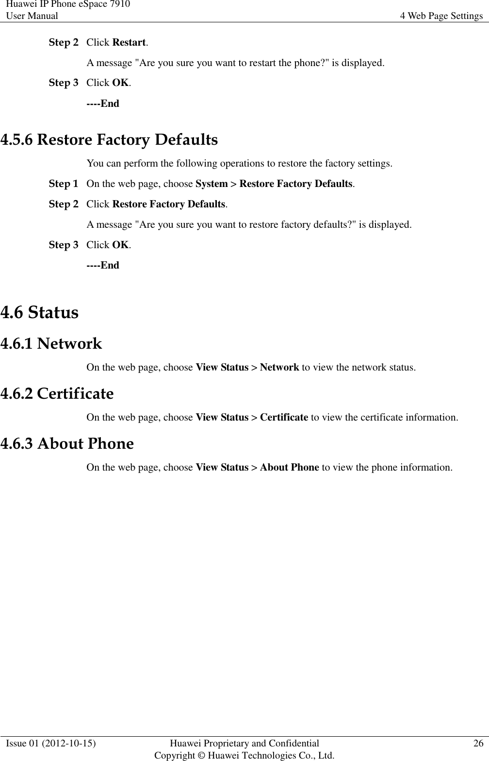 Huawei IP Phone eSpace 7910 User Manual 4 Web Page Settings  Issue 01 (2012-10-15) Huawei Proprietary and Confidential                                     Copyright © Huawei Technologies Co., Ltd. 26  Step 2 Click Restart. A message &quot;Are you sure you want to restart the phone?&quot; is displayed. Step 3 Click OK.   ----End 4.5.6 Restore Factory Defaults You can perform the following operations to restore the factory settings. Step 1 On the web page, choose System &gt; Restore Factory Defaults. Step 2 Click Restore Factory Defaults. A message &quot;Are you sure you want to restore factory defaults?&quot; is displayed. Step 3 Click OK. ----End 4.6 Status 4.6.1 Network On the web page, choose View Status &gt; Network to view the network status. 4.6.2 Certificate On the web page, choose View Status &gt; Certificate to view the certificate information. 4.6.3 About Phone On the web page, choose View Status &gt; About Phone to view the phone information. 