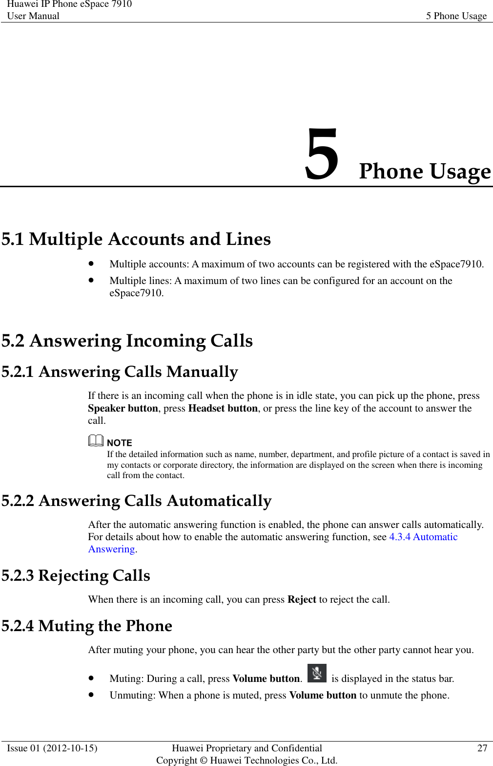 Huawei IP Phone eSpace 7910 User Manual 5 Phone Usage  Issue 01 (2012-10-15) Huawei Proprietary and Confidential                                     Copyright © Huawei Technologies Co., Ltd. 27  5 Phone Usage 5.1 Multiple Accounts and Lines  Multiple accounts: A maximum of two accounts can be registered with the eSpace7910.  Multiple lines: A maximum of two lines can be configured for an account on the eSpace7910. 5.2 Answering Incoming Calls 5.2.1 Answering Calls Manually If there is an incoming call when the phone is in idle state, you can pick up the phone, press Speaker button, press Headset button, or press the line key of the account to answer the call.  If the detailed information such as name, number, department, and profile picture of a contact is saved in my contacts or corporate directory, the information are displayed on the screen when there is incoming call from the contact. 5.2.2 Answering Calls Automatically After the automatic answering function is enabled, the phone can answer calls automatically. For details about how to enable the automatic answering function, see 4.3.4 Automatic Answering. 5.2.3 Rejecting Calls When there is an incoming call, you can press Reject to reject the call. 5.2.4 Muting the Phone After muting your phone, you can hear the other party but the other party cannot hear you.  Muting: During a call, press Volume button.    is displayed in the status bar.  Unmuting: When a phone is muted, press Volume button to unmute the phone. 