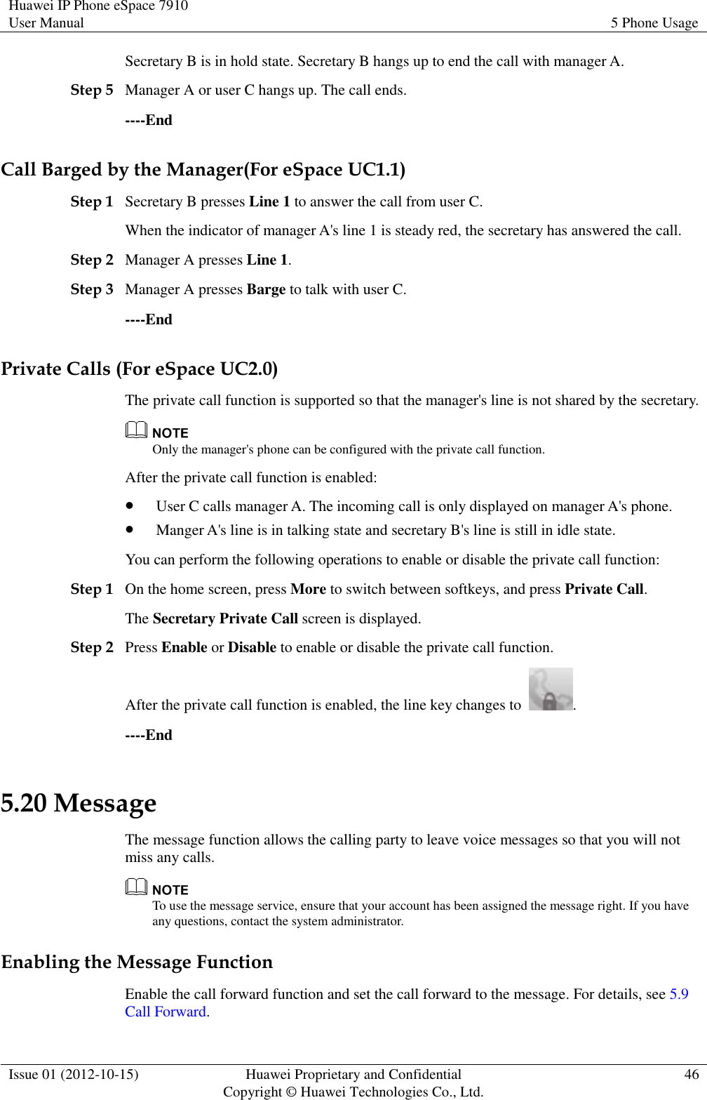 Huawei IP Phone eSpace 7910 User Manual 5 Phone Usage  Issue 01 (2012-10-15) Huawei Proprietary and Confidential                                     Copyright © Huawei Technologies Co., Ltd. 46  Secretary B is in hold state. Secretary B hangs up to end the call with manager A. Step 5 Manager A or user C hangs up. The call ends. ----End Call Barged by the Manager(For eSpace UC1.1) Step 1 Secretary B presses Line 1 to answer the call from user C. When the indicator of manager A&apos;s line 1 is steady red, the secretary has answered the call. Step 2 Manager A presses Line 1. Step 3 Manager A presses Barge to talk with user C. ----End Private Calls (For eSpace UC2.0) The private call function is supported so that the manager&apos;s line is not shared by the secretary.  Only the manager&apos;s phone can be configured with the private call function. After the private call function is enabled:  User C calls manager A. The incoming call is only displayed on manager A&apos;s phone.  Manger A&apos;s line is in talking state and secretary B&apos;s line is still in idle state. You can perform the following operations to enable or disable the private call function: Step 1 On the home screen, press More to switch between softkeys, and press Private Call. The Secretary Private Call screen is displayed. Step 2 Press Enable or Disable to enable or disable the private call function. After the private call function is enabled, the line key changes to  . ----End 5.20 Message The message function allows the calling party to leave voice messages so that you will not miss any calls.  To use the message service, ensure that your account has been assigned the message right. If you have any questions, contact the system administrator. Enabling the Message Function Enable the call forward function and set the call forward to the message. For details, see 5.9 Call Forward. 