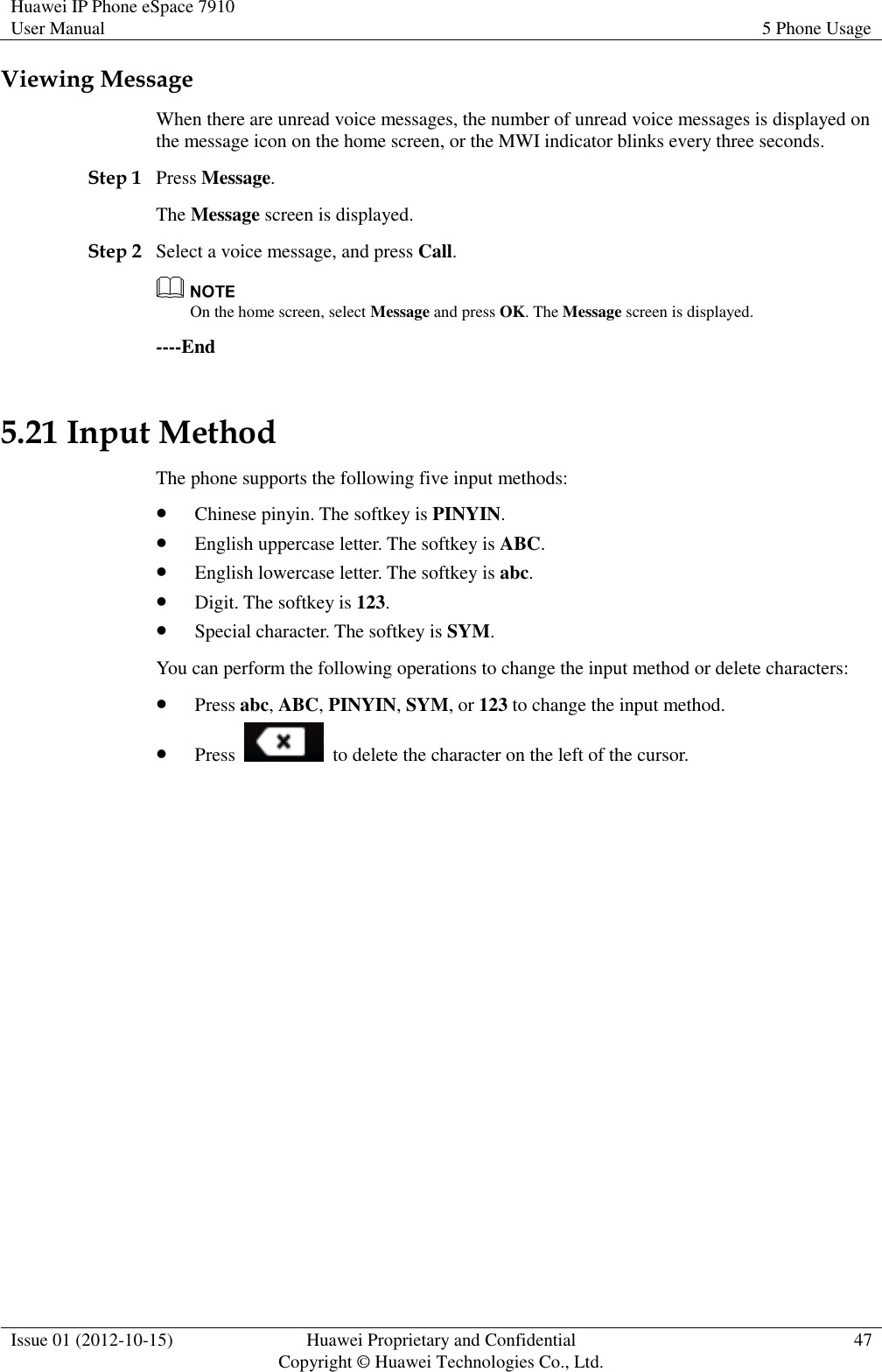 Huawei IP Phone eSpace 7910 User Manual 5 Phone Usage  Issue 01 (2012-10-15) Huawei Proprietary and Confidential                                     Copyright © Huawei Technologies Co., Ltd. 47  Viewing Message When there are unread voice messages, the number of unread voice messages is displayed on the message icon on the home screen, or the MWI indicator blinks every three seconds. Step 1 Press Message. The Message screen is displayed. Step 2 Select a voice message, and press Call.  On the home screen, select Message and press OK. The Message screen is displayed. ----End 5.21 Input Method The phone supports the following five input methods:  Chinese pinyin. The softkey is PINYIN.  English uppercase letter. The softkey is ABC.  English lowercase letter. The softkey is abc.  Digit. The softkey is 123.  Special character. The softkey is SYM. You can perform the following operations to change the input method or delete characters:  Press abc, ABC, PINYIN, SYM, or 123 to change the input method.  Press    to delete the character on the left of the cursor. 