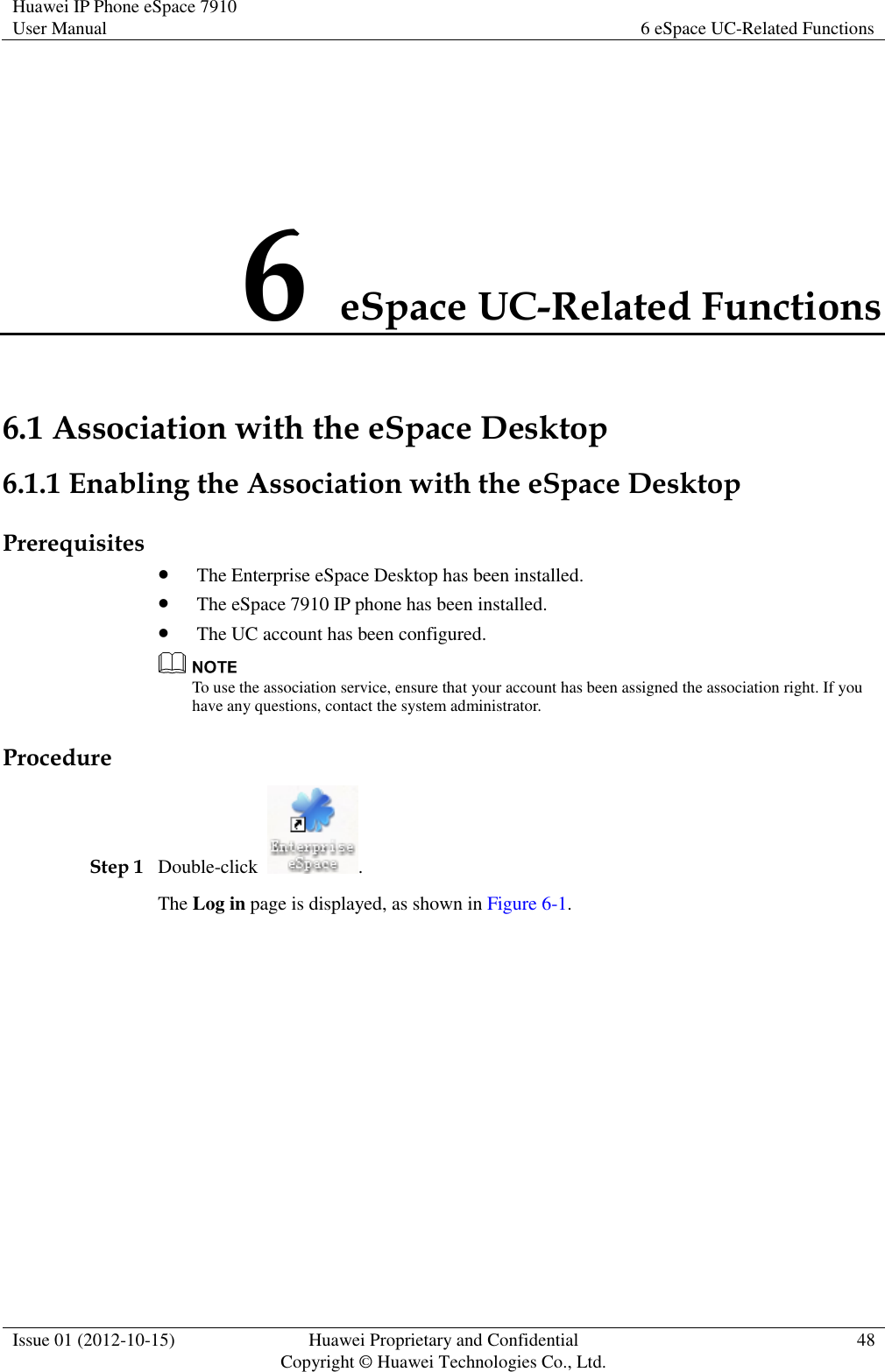 Huawei IP Phone eSpace 7910 User Manual 6 eSpace UC-Related Functions  Issue 01 (2012-10-15) Huawei Proprietary and Confidential                                     Copyright © Huawei Technologies Co., Ltd. 48  6 eSpace UC-Related Functions 6.1 Association with the eSpace Desktop 6.1.1 Enabling the Association with the eSpace Desktop Prerequisites  The Enterprise eSpace Desktop has been installed.  The eSpace 7910 IP phone has been installed.  The UC account has been configured.  To use the association service, ensure that your account has been assigned the association right. If you have any questions, contact the system administrator. Procedure Step 1 Double-click  . The Log in page is displayed, as shown in Figure 6-1. 