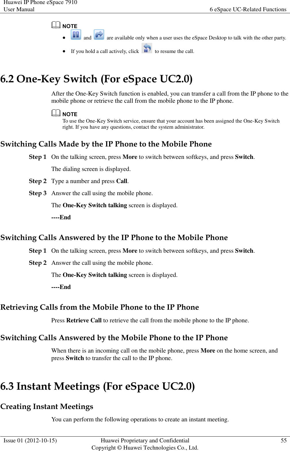 Huawei IP Phone eSpace 7910 User Manual 6 eSpace UC-Related Functions  Issue 01 (2012-10-15) Huawei Proprietary and Confidential                                     Copyright © Huawei Technologies Co., Ltd. 55      and    are available only when a user uses the eSpace Desktop to talk with the other party.  If you hold a call actively, click    to resume the call. 6.2 One-Key Switch (For eSpace UC2.0) After the One-Key Switch function is enabled, you can transfer a call from the IP phone to the mobile phone or retrieve the call from the mobile phone to the IP phone.  To use the One-Key Switch service, ensure that your account has been assigned the One-Key Switch right. If you have any questions, contact the system administrator. Switching Calls Made by the IP Phone to the Mobile Phone Step 1 On the talking screen, press More to switch between softkeys, and press Switch. The dialing screen is displayed. Step 2 Type a number and press Call. Step 3 Answer the call using the mobile phone. The One-Key Switch talking screen is displayed. ----End Switching Calls Answered by the IP Phone to the Mobile Phone Step 1 On the talking screen, press More to switch between softkeys, and press Switch. Step 2 Answer the call using the mobile phone. The One-Key Switch talking screen is displayed. ----End Retrieving Calls from the Mobile Phone to the IP Phone Press Retrieve Call to retrieve the call from the mobile phone to the IP phone. Switching Calls Answered by the Mobile Phone to the IP Phone When there is an incoming call on the mobile phone, press More on the home screen, and press Switch to transfer the call to the IP phone. 6.3 Instant Meetings (For eSpace UC2.0) Creating Instant Meetings You can perform the following operations to create an instant meeting. 